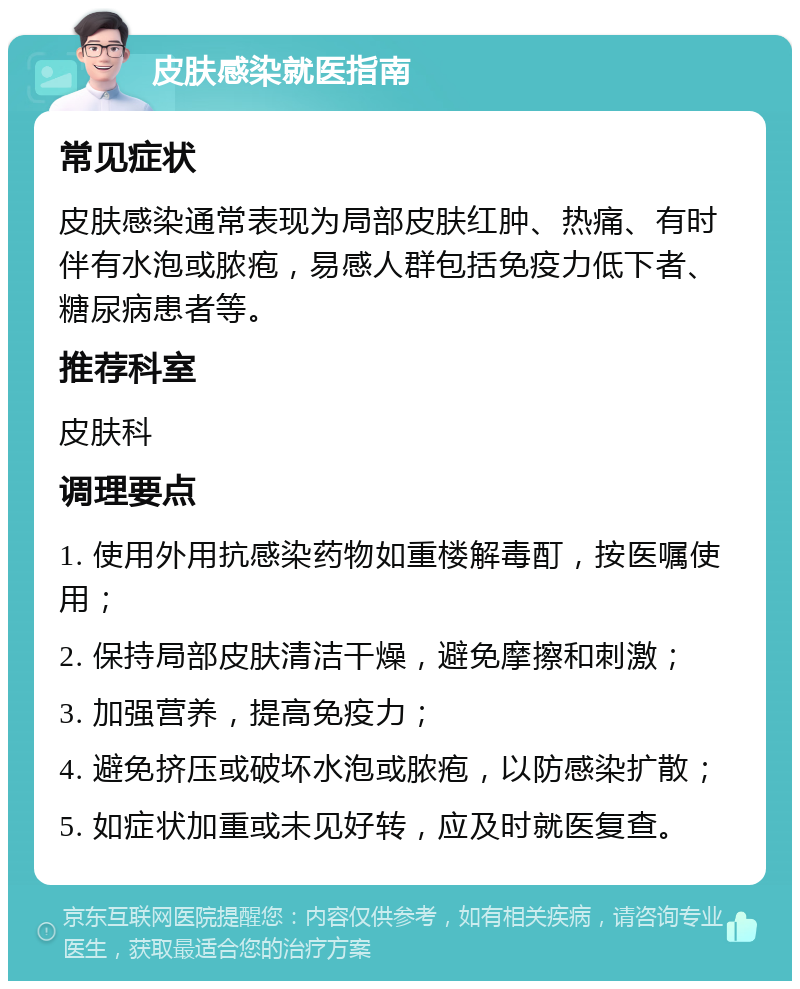 皮肤感染就医指南 常见症状 皮肤感染通常表现为局部皮肤红肿、热痛、有时伴有水泡或脓疱，易感人群包括免疫力低下者、糖尿病患者等。 推荐科室 皮肤科 调理要点 1. 使用外用抗感染药物如重楼解毒酊，按医嘱使用； 2. 保持局部皮肤清洁干燥，避免摩擦和刺激； 3. 加强营养，提高免疫力； 4. 避免挤压或破坏水泡或脓疱，以防感染扩散； 5. 如症状加重或未见好转，应及时就医复查。