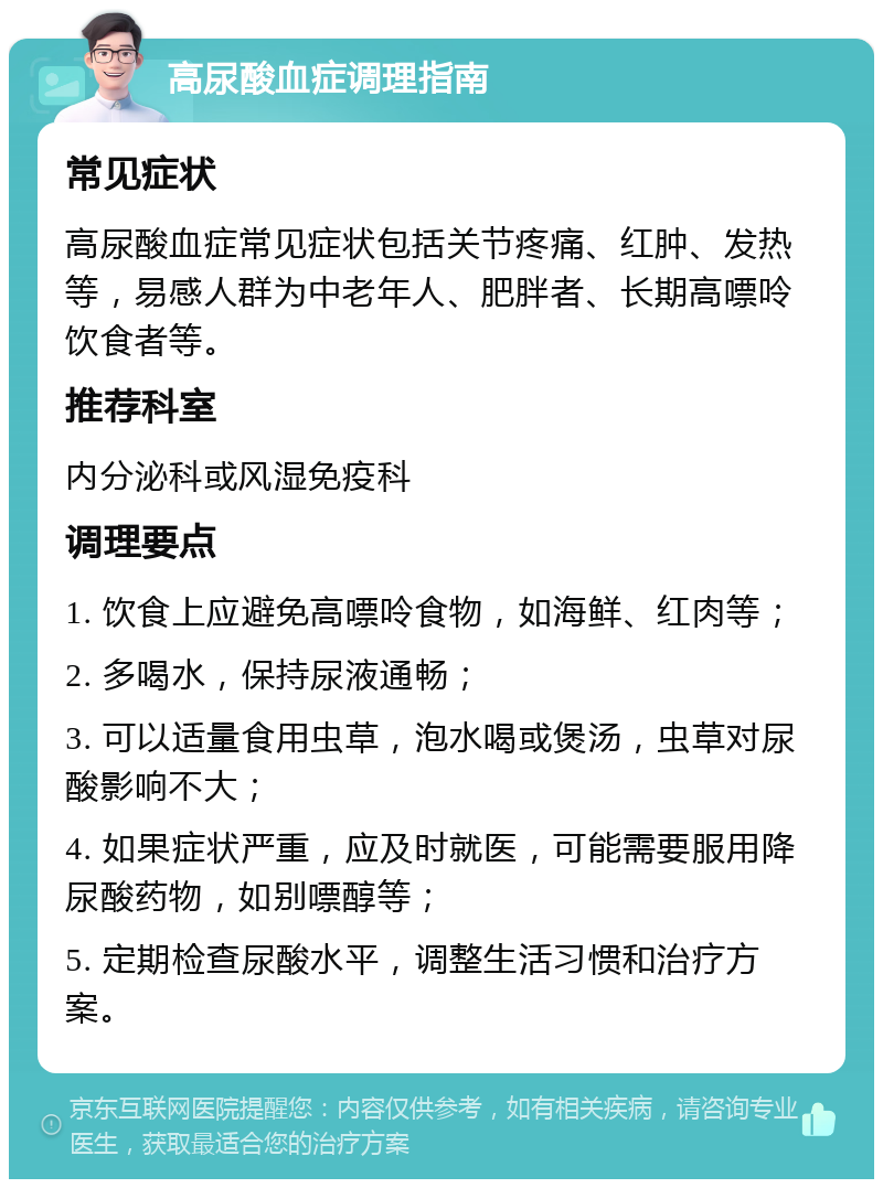 高尿酸血症调理指南 常见症状 高尿酸血症常见症状包括关节疼痛、红肿、发热等，易感人群为中老年人、肥胖者、长期高嘌呤饮食者等。 推荐科室 内分泌科或风湿免疫科 调理要点 1. 饮食上应避免高嘌呤食物，如海鲜、红肉等； 2. 多喝水，保持尿液通畅； 3. 可以适量食用虫草，泡水喝或煲汤，虫草对尿酸影响不大； 4. 如果症状严重，应及时就医，可能需要服用降尿酸药物，如别嘌醇等； 5. 定期检查尿酸水平，调整生活习惯和治疗方案。