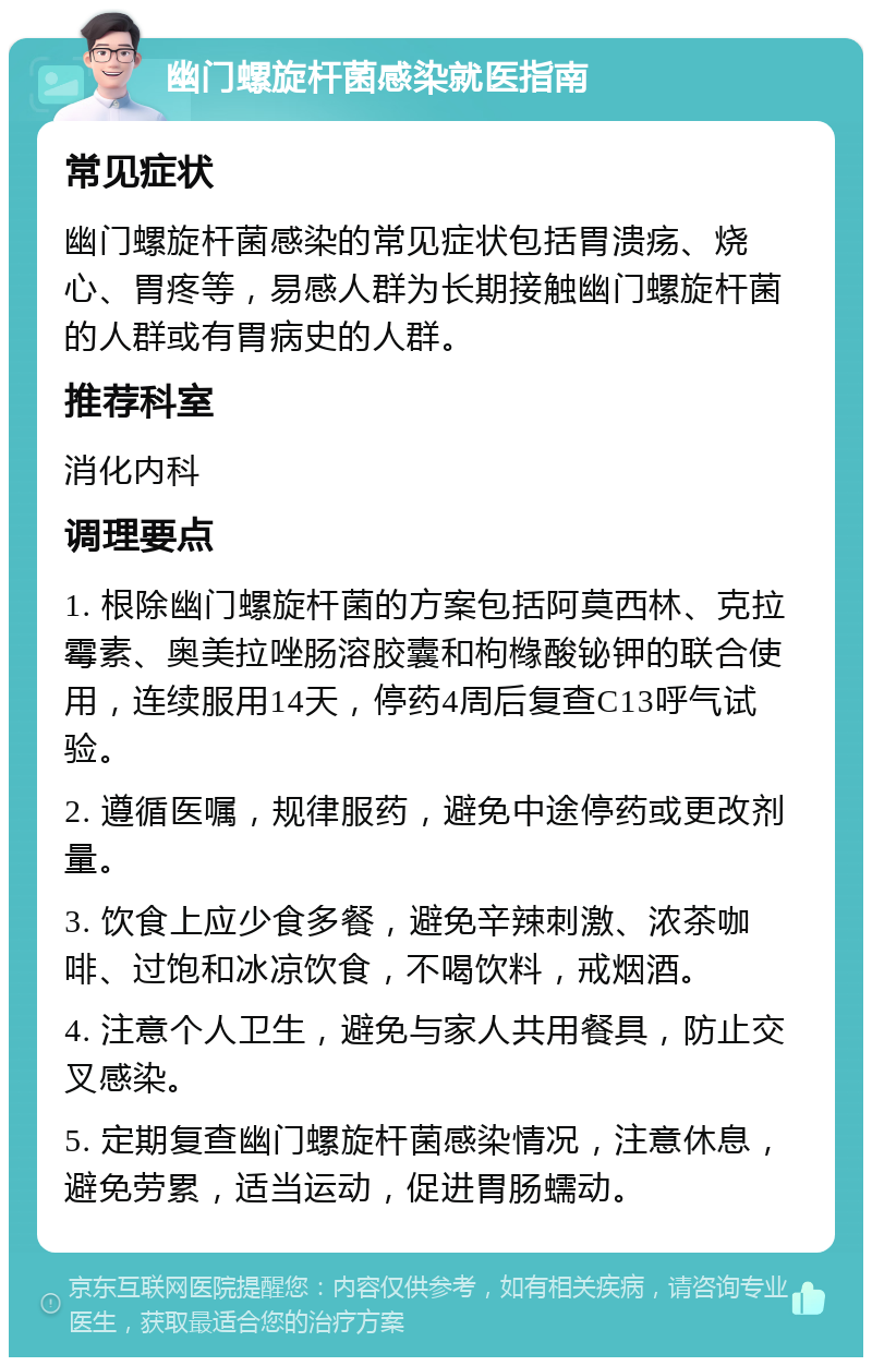 幽门螺旋杆菌感染就医指南 常见症状 幽门螺旋杆菌感染的常见症状包括胃溃疡、烧心、胃疼等，易感人群为长期接触幽门螺旋杆菌的人群或有胃病史的人群。 推荐科室 消化内科 调理要点 1. 根除幽门螺旋杆菌的方案包括阿莫西林、克拉霉素、奥美拉唑肠溶胶囊和枸橼酸铋钾的联合使用，连续服用14天，停药4周后复查C13呼气试验。 2. 遵循医嘱，规律服药，避免中途停药或更改剂量。 3. 饮食上应少食多餐，避免辛辣刺激、浓茶咖啡、过饱和冰凉饮食，不喝饮料，戒烟酒。 4. 注意个人卫生，避免与家人共用餐具，防止交叉感染。 5. 定期复查幽门螺旋杆菌感染情况，注意休息，避免劳累，适当运动，促进胃肠蠕动。