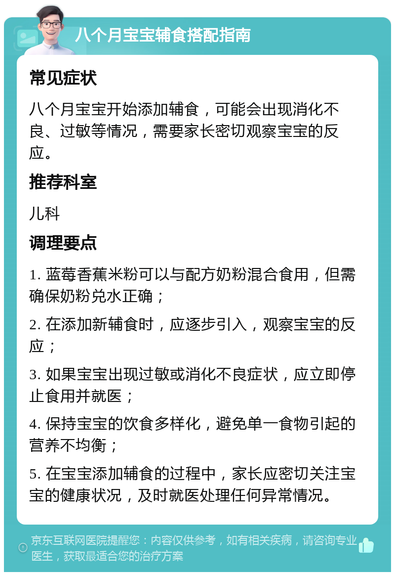 八个月宝宝辅食搭配指南 常见症状 八个月宝宝开始添加辅食，可能会出现消化不良、过敏等情况，需要家长密切观察宝宝的反应。 推荐科室 儿科 调理要点 1. 蓝莓香蕉米粉可以与配方奶粉混合食用，但需确保奶粉兑水正确； 2. 在添加新辅食时，应逐步引入，观察宝宝的反应； 3. 如果宝宝出现过敏或消化不良症状，应立即停止食用并就医； 4. 保持宝宝的饮食多样化，避免单一食物引起的营养不均衡； 5. 在宝宝添加辅食的过程中，家长应密切关注宝宝的健康状况，及时就医处理任何异常情况。