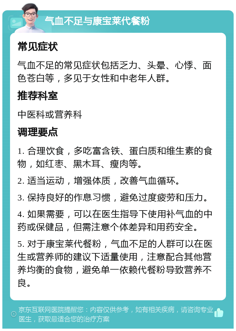 气血不足与康宝莱代餐粉 常见症状 气血不足的常见症状包括乏力、头晕、心悸、面色苍白等，多见于女性和中老年人群。 推荐科室 中医科或营养科 调理要点 1. 合理饮食，多吃富含铁、蛋白质和维生素的食物，如红枣、黑木耳、瘦肉等。 2. 适当运动，增强体质，改善气血循环。 3. 保持良好的作息习惯，避免过度疲劳和压力。 4. 如果需要，可以在医生指导下使用补气血的中药或保健品，但需注意个体差异和用药安全。 5. 对于康宝莱代餐粉，气血不足的人群可以在医生或营养师的建议下适量使用，注意配合其他营养均衡的食物，避免单一依赖代餐粉导致营养不良。