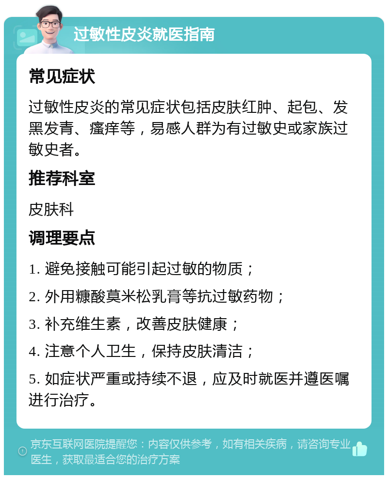 过敏性皮炎就医指南 常见症状 过敏性皮炎的常见症状包括皮肤红肿、起包、发黑发青、瘙痒等，易感人群为有过敏史或家族过敏史者。 推荐科室 皮肤科 调理要点 1. 避免接触可能引起过敏的物质； 2. 外用糠酸莫米松乳膏等抗过敏药物； 3. 补充维生素，改善皮肤健康； 4. 注意个人卫生，保持皮肤清洁； 5. 如症状严重或持续不退，应及时就医并遵医嘱进行治疗。