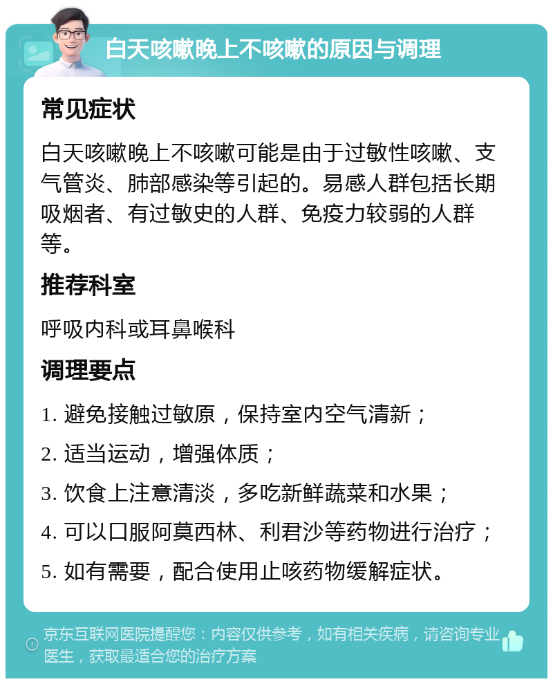 白天咳嗽晚上不咳嗽的原因与调理 常见症状 白天咳嗽晚上不咳嗽可能是由于过敏性咳嗽、支气管炎、肺部感染等引起的。易感人群包括长期吸烟者、有过敏史的人群、免疫力较弱的人群等。 推荐科室 呼吸内科或耳鼻喉科 调理要点 1. 避免接触过敏原，保持室内空气清新； 2. 适当运动，增强体质； 3. 饮食上注意清淡，多吃新鲜蔬菜和水果； 4. 可以口服阿莫西林、利君沙等药物进行治疗； 5. 如有需要，配合使用止咳药物缓解症状。