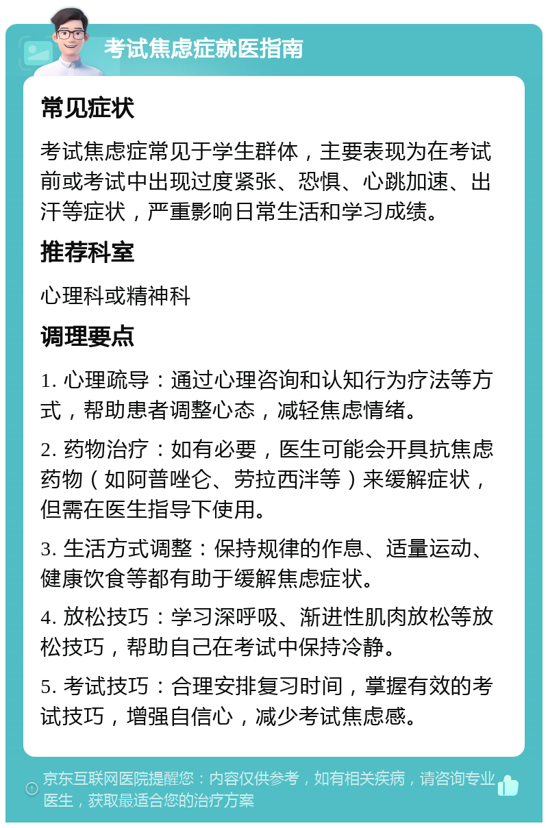 考试焦虑症就医指南 常见症状 考试焦虑症常见于学生群体，主要表现为在考试前或考试中出现过度紧张、恐惧、心跳加速、出汗等症状，严重影响日常生活和学习成绩。 推荐科室 心理科或精神科 调理要点 1. 心理疏导：通过心理咨询和认知行为疗法等方式，帮助患者调整心态，减轻焦虑情绪。 2. 药物治疗：如有必要，医生可能会开具抗焦虑药物（如阿普唑仑、劳拉西泮等）来缓解症状，但需在医生指导下使用。 3. 生活方式调整：保持规律的作息、适量运动、健康饮食等都有助于缓解焦虑症状。 4. 放松技巧：学习深呼吸、渐进性肌肉放松等放松技巧，帮助自己在考试中保持冷静。 5. 考试技巧：合理安排复习时间，掌握有效的考试技巧，增强自信心，减少考试焦虑感。