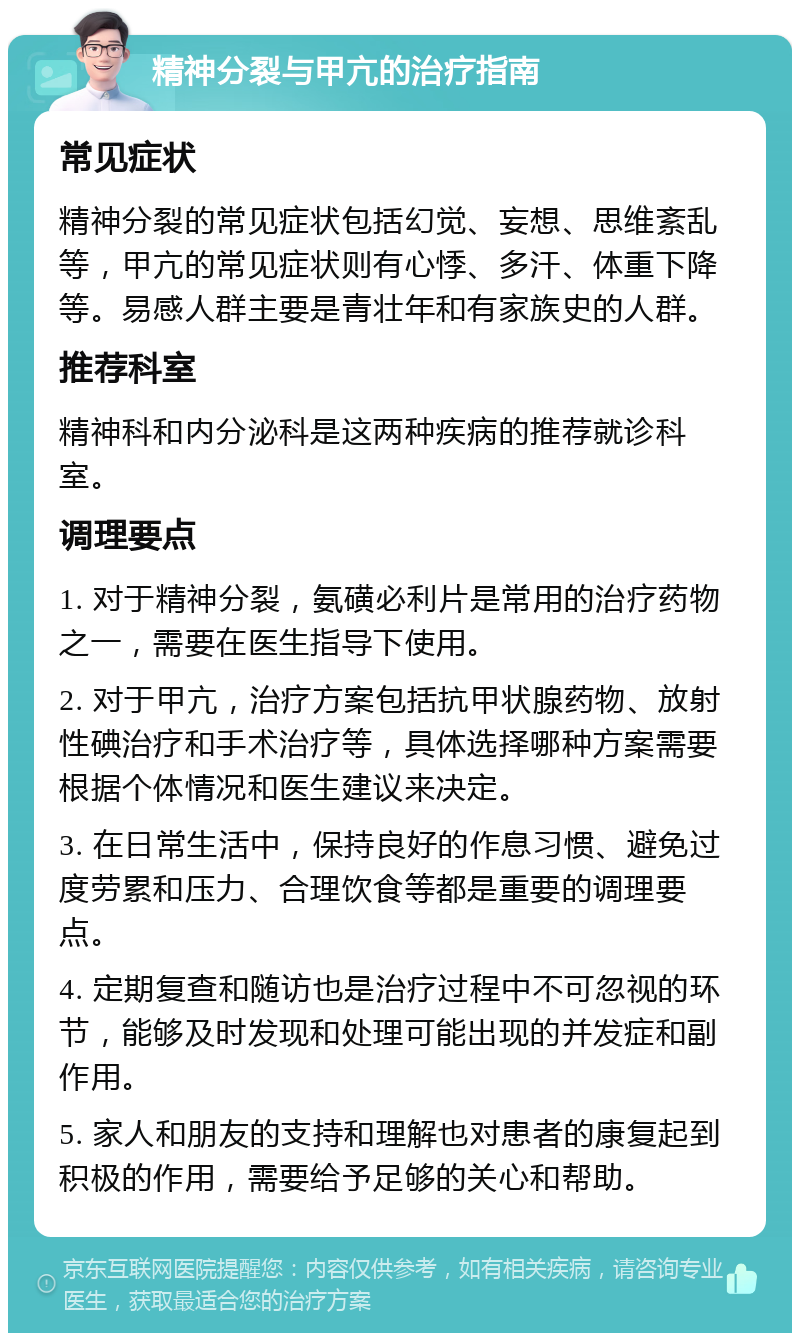 精神分裂与甲亢的治疗指南 常见症状 精神分裂的常见症状包括幻觉、妄想、思维紊乱等，甲亢的常见症状则有心悸、多汗、体重下降等。易感人群主要是青壮年和有家族史的人群。 推荐科室 精神科和内分泌科是这两种疾病的推荐就诊科室。 调理要点 1. 对于精神分裂，氨磺必利片是常用的治疗药物之一，需要在医生指导下使用。 2. 对于甲亢，治疗方案包括抗甲状腺药物、放射性碘治疗和手术治疗等，具体选择哪种方案需要根据个体情况和医生建议来决定。 3. 在日常生活中，保持良好的作息习惯、避免过度劳累和压力、合理饮食等都是重要的调理要点。 4. 定期复查和随访也是治疗过程中不可忽视的环节，能够及时发现和处理可能出现的并发症和副作用。 5. 家人和朋友的支持和理解也对患者的康复起到积极的作用，需要给予足够的关心和帮助。