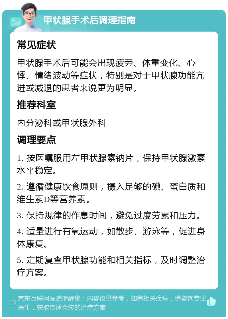 甲状腺手术后调理指南 常见症状 甲状腺手术后可能会出现疲劳、体重变化、心悸、情绪波动等症状，特别是对于甲状腺功能亢进或减退的患者来说更为明显。 推荐科室 内分泌科或甲状腺外科 调理要点 1. 按医嘱服用左甲状腺素钠片，保持甲状腺激素水平稳定。 2. 遵循健康饮食原则，摄入足够的碘、蛋白质和维生素D等营养素。 3. 保持规律的作息时间，避免过度劳累和压力。 4. 适量进行有氧运动，如散步、游泳等，促进身体康复。 5. 定期复查甲状腺功能和相关指标，及时调整治疗方案。