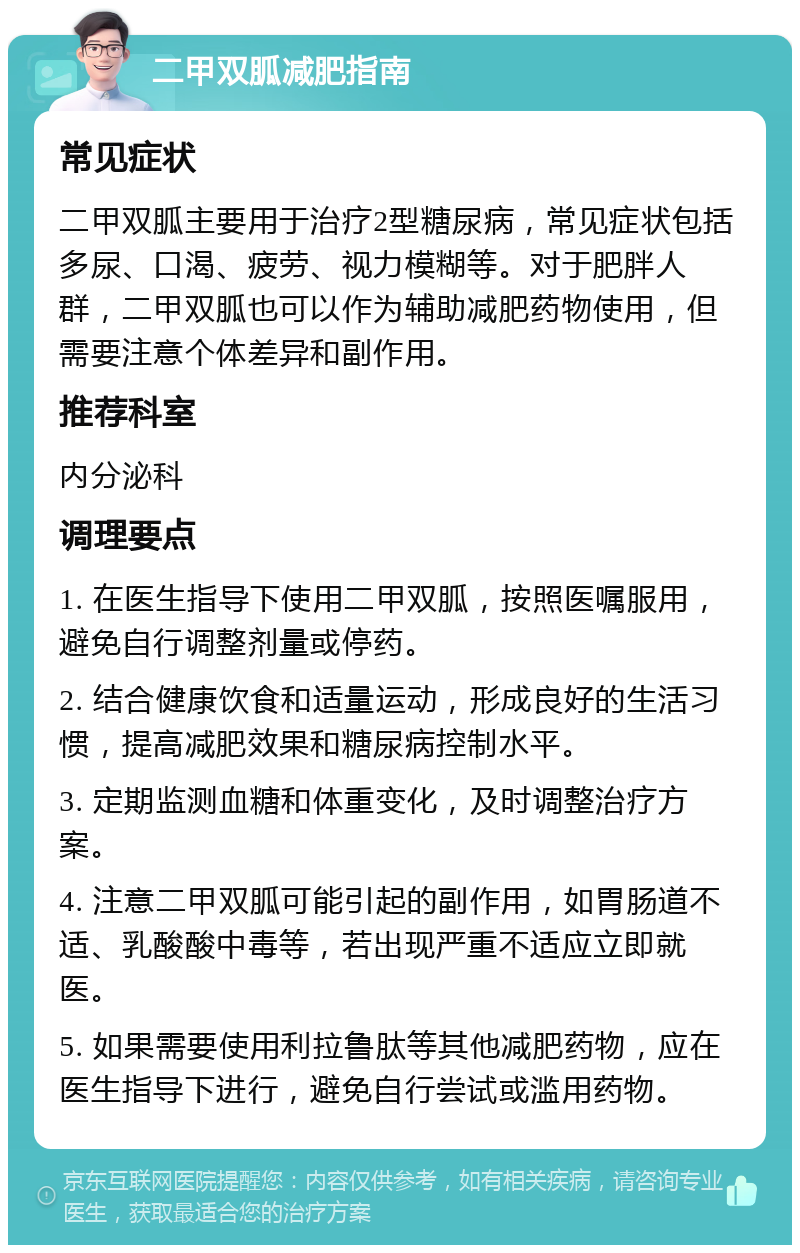 二甲双胍减肥指南 常见症状 二甲双胍主要用于治疗2型糖尿病，常见症状包括多尿、口渴、疲劳、视力模糊等。对于肥胖人群，二甲双胍也可以作为辅助减肥药物使用，但需要注意个体差异和副作用。 推荐科室 内分泌科 调理要点 1. 在医生指导下使用二甲双胍，按照医嘱服用，避免自行调整剂量或停药。 2. 结合健康饮食和适量运动，形成良好的生活习惯，提高减肥效果和糖尿病控制水平。 3. 定期监测血糖和体重变化，及时调整治疗方案。 4. 注意二甲双胍可能引起的副作用，如胃肠道不适、乳酸酸中毒等，若出现严重不适应立即就医。 5. 如果需要使用利拉鲁肽等其他减肥药物，应在医生指导下进行，避免自行尝试或滥用药物。