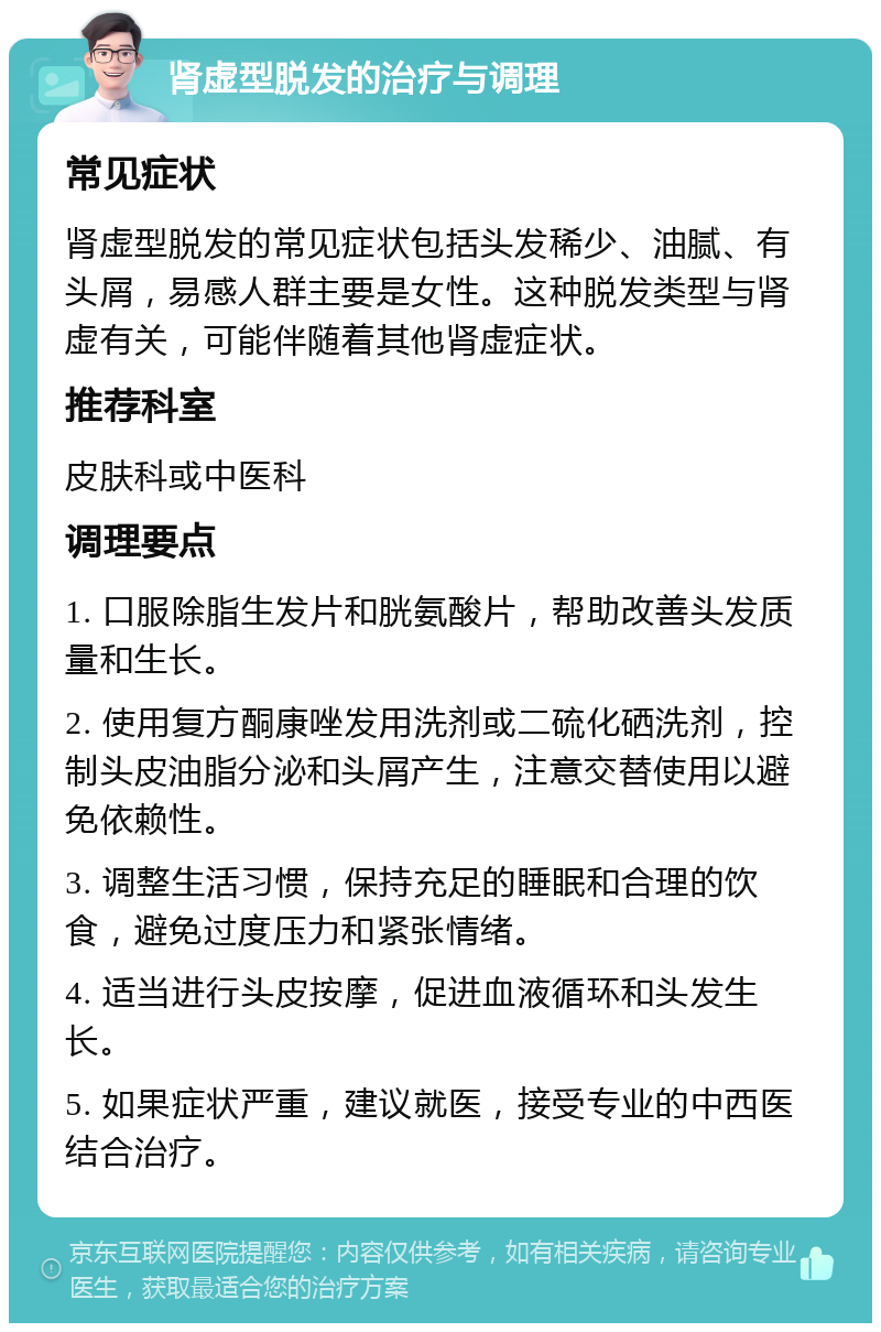 肾虚型脱发的治疗与调理 常见症状 肾虚型脱发的常见症状包括头发稀少、油腻、有头屑，易感人群主要是女性。这种脱发类型与肾虚有关，可能伴随着其他肾虚症状。 推荐科室 皮肤科或中医科 调理要点 1. 口服除脂生发片和胱氨酸片，帮助改善头发质量和生长。 2. 使用复方酮康唑发用洗剂或二硫化硒洗剂，控制头皮油脂分泌和头屑产生，注意交替使用以避免依赖性。 3. 调整生活习惯，保持充足的睡眠和合理的饮食，避免过度压力和紧张情绪。 4. 适当进行头皮按摩，促进血液循环和头发生长。 5. 如果症状严重，建议就医，接受专业的中西医结合治疗。