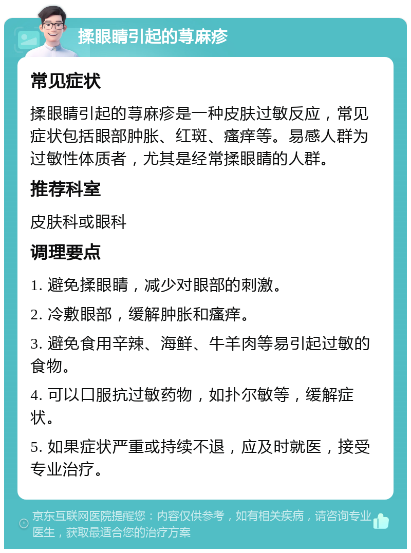 揉眼睛引起的荨麻疹 常见症状 揉眼睛引起的荨麻疹是一种皮肤过敏反应，常见症状包括眼部肿胀、红斑、瘙痒等。易感人群为过敏性体质者，尤其是经常揉眼睛的人群。 推荐科室 皮肤科或眼科 调理要点 1. 避免揉眼睛，减少对眼部的刺激。 2. 冷敷眼部，缓解肿胀和瘙痒。 3. 避免食用辛辣、海鲜、牛羊肉等易引起过敏的食物。 4. 可以口服抗过敏药物，如扑尔敏等，缓解症状。 5. 如果症状严重或持续不退，应及时就医，接受专业治疗。