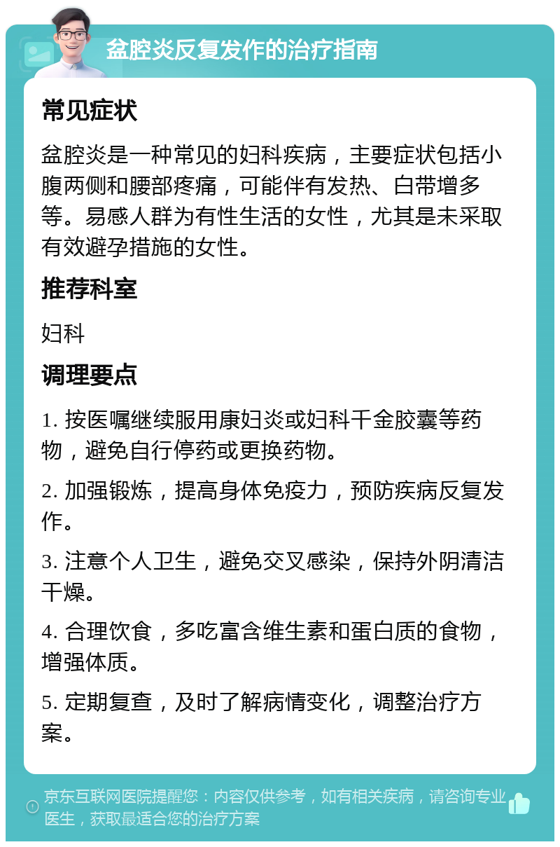 盆腔炎反复发作的治疗指南 常见症状 盆腔炎是一种常见的妇科疾病，主要症状包括小腹两侧和腰部疼痛，可能伴有发热、白带增多等。易感人群为有性生活的女性，尤其是未采取有效避孕措施的女性。 推荐科室 妇科 调理要点 1. 按医嘱继续服用康妇炎或妇科千金胶囊等药物，避免自行停药或更换药物。 2. 加强锻炼，提高身体免疫力，预防疾病反复发作。 3. 注意个人卫生，避免交叉感染，保持外阴清洁干燥。 4. 合理饮食，多吃富含维生素和蛋白质的食物，增强体质。 5. 定期复查，及时了解病情变化，调整治疗方案。