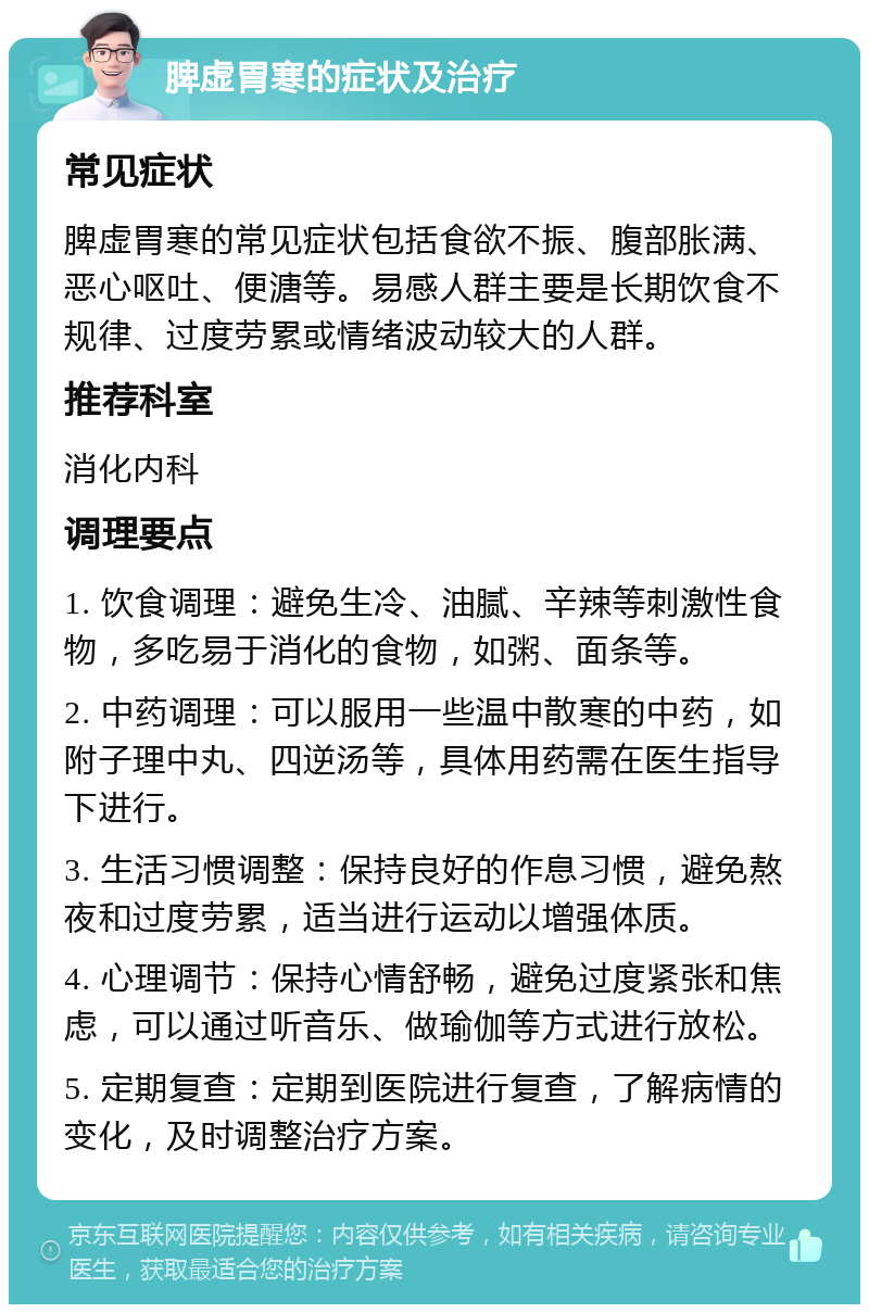 脾虚胃寒的症状及治疗 常见症状 脾虚胃寒的常见症状包括食欲不振、腹部胀满、恶心呕吐、便溏等。易感人群主要是长期饮食不规律、过度劳累或情绪波动较大的人群。 推荐科室 消化内科 调理要点 1. 饮食调理：避免生冷、油腻、辛辣等刺激性食物，多吃易于消化的食物，如粥、面条等。 2. 中药调理：可以服用一些温中散寒的中药，如附子理中丸、四逆汤等，具体用药需在医生指导下进行。 3. 生活习惯调整：保持良好的作息习惯，避免熬夜和过度劳累，适当进行运动以增强体质。 4. 心理调节：保持心情舒畅，避免过度紧张和焦虑，可以通过听音乐、做瑜伽等方式进行放松。 5. 定期复查：定期到医院进行复查，了解病情的变化，及时调整治疗方案。