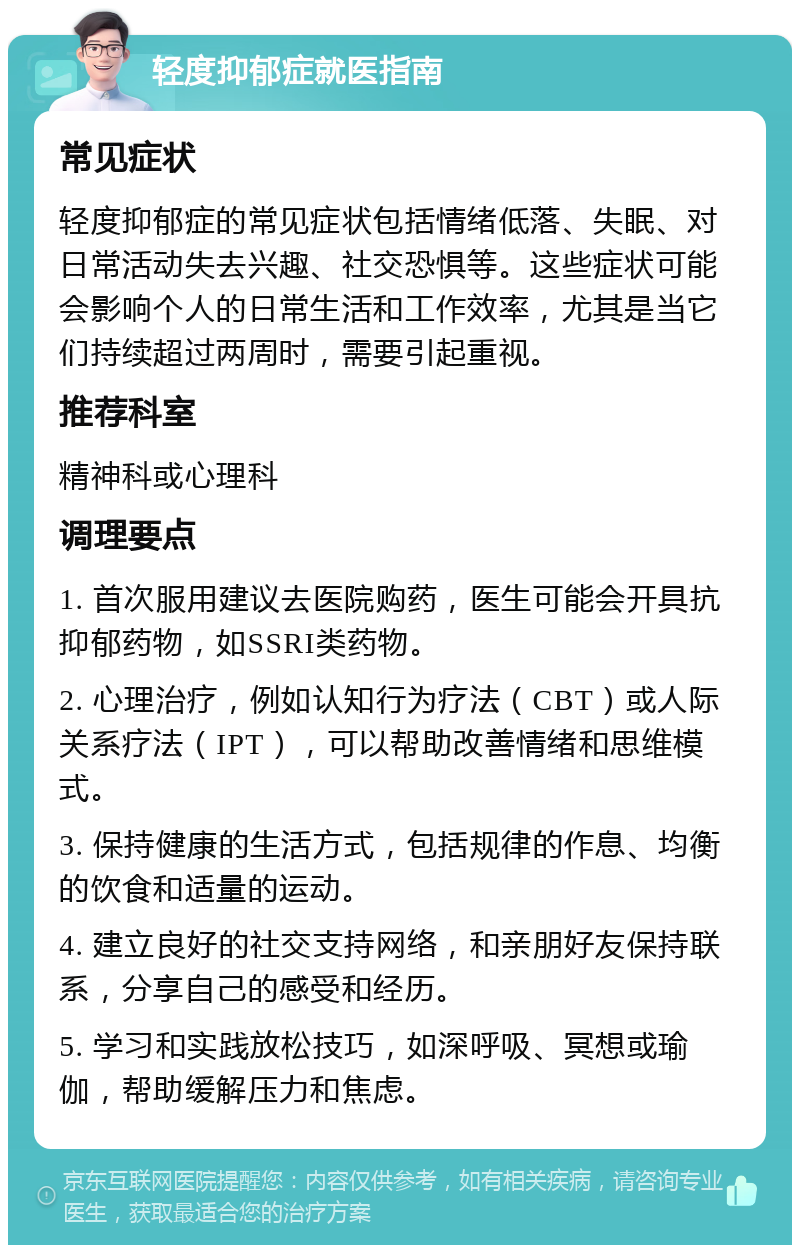 轻度抑郁症就医指南 常见症状 轻度抑郁症的常见症状包括情绪低落、失眠、对日常活动失去兴趣、社交恐惧等。这些症状可能会影响个人的日常生活和工作效率，尤其是当它们持续超过两周时，需要引起重视。 推荐科室 精神科或心理科 调理要点 1. 首次服用建议去医院购药，医生可能会开具抗抑郁药物，如SSRI类药物。 2. 心理治疗，例如认知行为疗法（CBT）或人际关系疗法（IPT），可以帮助改善情绪和思维模式。 3. 保持健康的生活方式，包括规律的作息、均衡的饮食和适量的运动。 4. 建立良好的社交支持网络，和亲朋好友保持联系，分享自己的感受和经历。 5. 学习和实践放松技巧，如深呼吸、冥想或瑜伽，帮助缓解压力和焦虑。