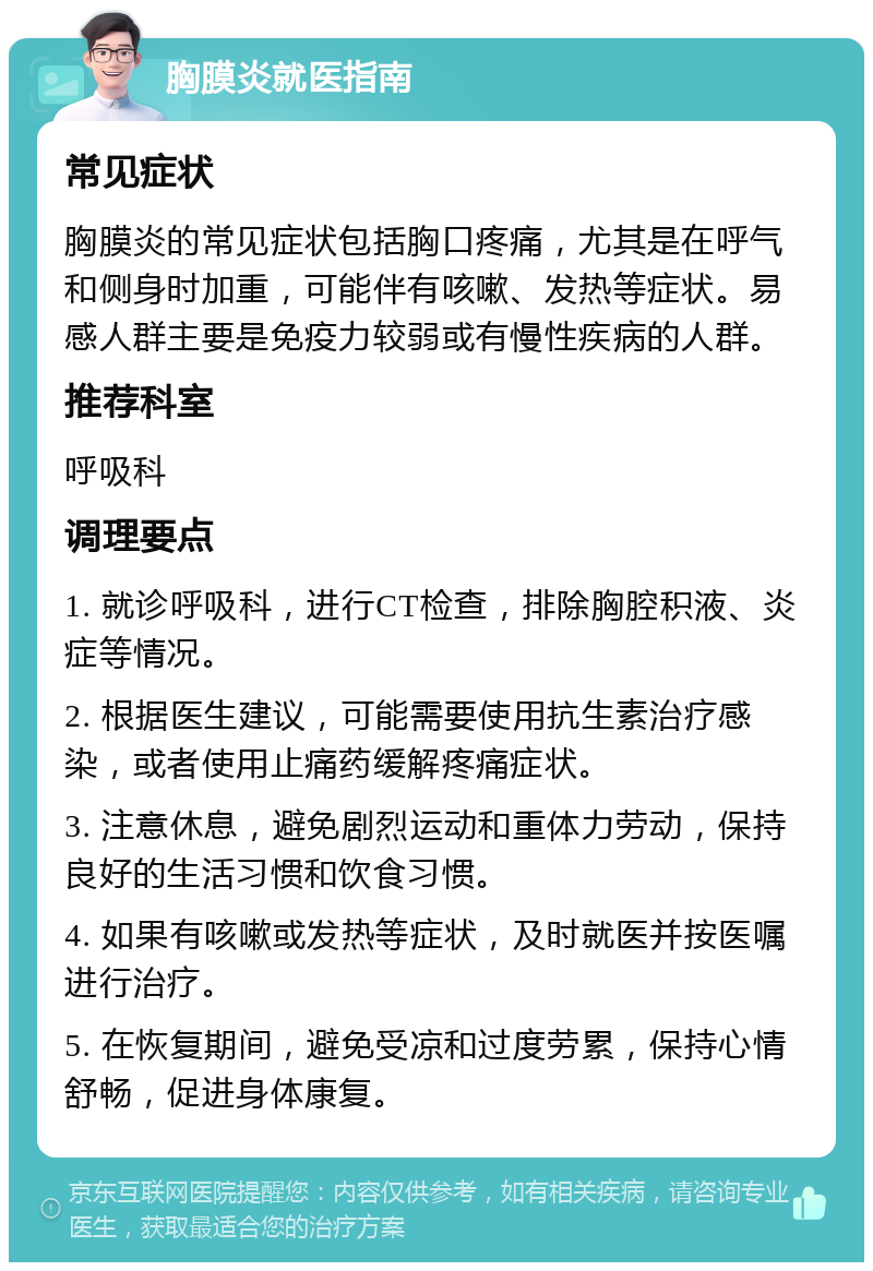 胸膜炎就医指南 常见症状 胸膜炎的常见症状包括胸口疼痛，尤其是在呼气和侧身时加重，可能伴有咳嗽、发热等症状。易感人群主要是免疫力较弱或有慢性疾病的人群。 推荐科室 呼吸科 调理要点 1. 就诊呼吸科，进行CT检查，排除胸腔积液、炎症等情况。 2. 根据医生建议，可能需要使用抗生素治疗感染，或者使用止痛药缓解疼痛症状。 3. 注意休息，避免剧烈运动和重体力劳动，保持良好的生活习惯和饮食习惯。 4. 如果有咳嗽或发热等症状，及时就医并按医嘱进行治疗。 5. 在恢复期间，避免受凉和过度劳累，保持心情舒畅，促进身体康复。