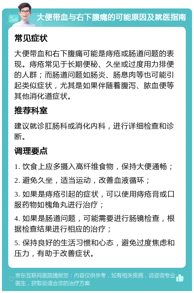 大便带血与右下腹痛的可能原因及就医指南 常见症状 大便带血和右下腹痛可能是痔疮或肠道问题的表现。痔疮常见于长期便秘、久坐或过度用力排便的人群；而肠道问题如肠炎、肠息肉等也可能引起类似症状，尤其是如果伴随着腹泻、脓血便等其他消化道症状。 推荐科室 建议就诊肛肠科或消化内科，进行详细检查和诊断。 调理要点 1. 饮食上应多摄入高纤维食物，保持大便通畅； 2. 避免久坐，适当运动，改善血液循环； 3. 如果是痔疮引起的症状，可以使用痔疮膏或口服药物如槐角丸进行治疗； 4. 如果是肠道问题，可能需要进行肠镜检查，根据检查结果进行相应的治疗； 5. 保持良好的生活习惯和心态，避免过度焦虑和压力，有助于改善症状。