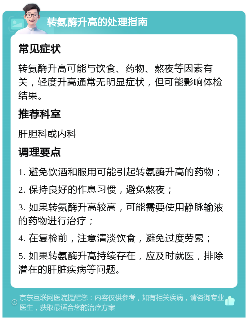 转氨酶升高的处理指南 常见症状 转氨酶升高可能与饮食、药物、熬夜等因素有关，轻度升高通常无明显症状，但可能影响体检结果。 推荐科室 肝胆科或内科 调理要点 1. 避免饮酒和服用可能引起转氨酶升高的药物； 2. 保持良好的作息习惯，避免熬夜； 3. 如果转氨酶升高较高，可能需要使用静脉输液的药物进行治疗； 4. 在复检前，注意清淡饮食，避免过度劳累； 5. 如果转氨酶升高持续存在，应及时就医，排除潜在的肝脏疾病等问题。