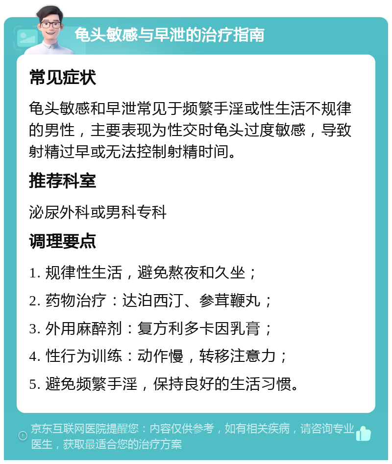 龟头敏感与早泄的治疗指南 常见症状 龟头敏感和早泄常见于频繁手淫或性生活不规律的男性，主要表现为性交时龟头过度敏感，导致射精过早或无法控制射精时间。 推荐科室 泌尿外科或男科专科 调理要点 1. 规律性生活，避免熬夜和久坐； 2. 药物治疗：达泊西汀、参茸鞭丸； 3. 外用麻醉剂：复方利多卡因乳膏； 4. 性行为训练：动作慢，转移注意力； 5. 避免频繁手淫，保持良好的生活习惯。