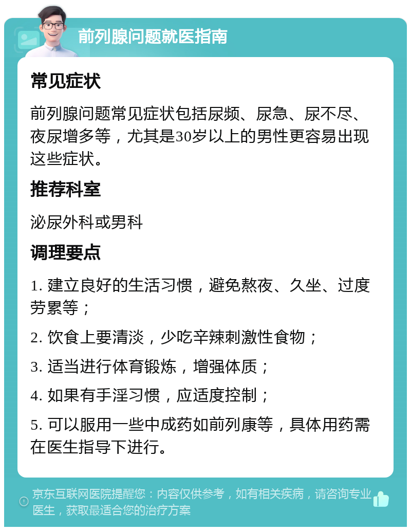 前列腺问题就医指南 常见症状 前列腺问题常见症状包括尿频、尿急、尿不尽、夜尿增多等，尤其是30岁以上的男性更容易出现这些症状。 推荐科室 泌尿外科或男科 调理要点 1. 建立良好的生活习惯，避免熬夜、久坐、过度劳累等； 2. 饮食上要清淡，少吃辛辣刺激性食物； 3. 适当进行体育锻炼，增强体质； 4. 如果有手淫习惯，应适度控制； 5. 可以服用一些中成药如前列康等，具体用药需在医生指导下进行。