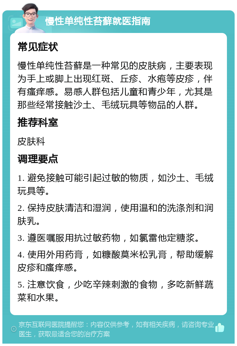 慢性单纯性苔藓就医指南 常见症状 慢性单纯性苔藓是一种常见的皮肤病，主要表现为手上或脚上出现红斑、丘疹、水疱等皮疹，伴有瘙痒感。易感人群包括儿童和青少年，尤其是那些经常接触沙土、毛绒玩具等物品的人群。 推荐科室 皮肤科 调理要点 1. 避免接触可能引起过敏的物质，如沙土、毛绒玩具等。 2. 保持皮肤清洁和湿润，使用温和的洗涤剂和润肤乳。 3. 遵医嘱服用抗过敏药物，如氯雷他定糖浆。 4. 使用外用药膏，如糠酸莫米松乳膏，帮助缓解皮疹和瘙痒感。 5. 注意饮食，少吃辛辣刺激的食物，多吃新鲜蔬菜和水果。