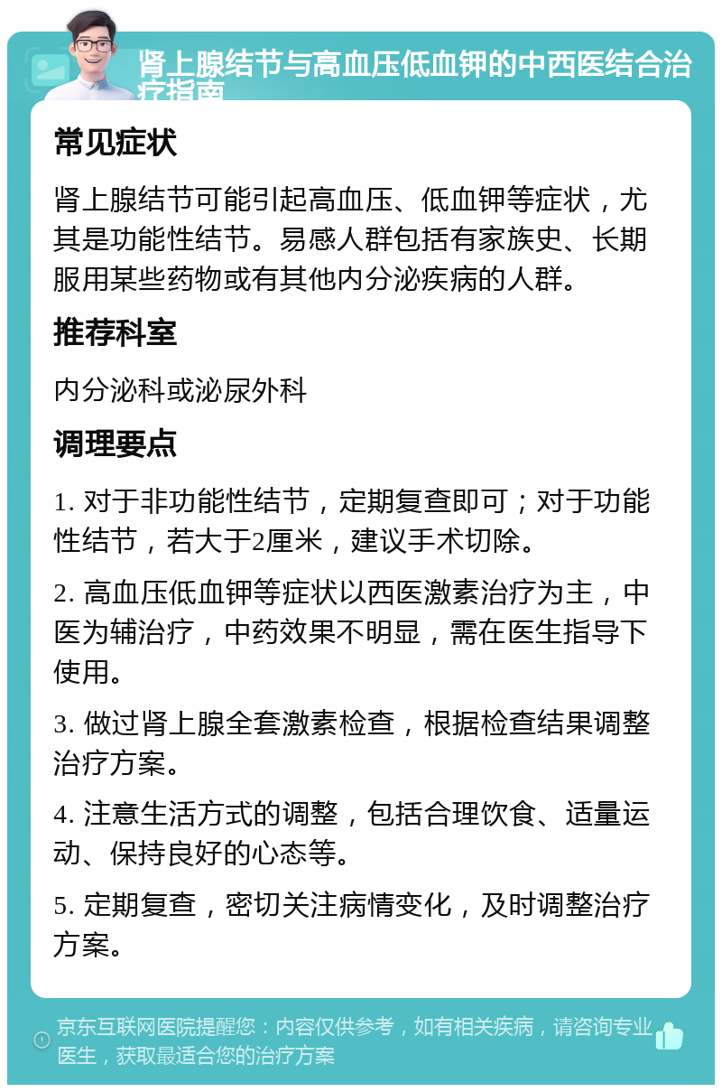 肾上腺结节与高血压低血钾的中西医结合治疗指南 常见症状 肾上腺结节可能引起高血压、低血钾等症状，尤其是功能性结节。易感人群包括有家族史、长期服用某些药物或有其他内分泌疾病的人群。 推荐科室 内分泌科或泌尿外科 调理要点 1. 对于非功能性结节，定期复查即可；对于功能性结节，若大于2厘米，建议手术切除。 2. 高血压低血钾等症状以西医激素治疗为主，中医为辅治疗，中药效果不明显，需在医生指导下使用。 3. 做过肾上腺全套激素检查，根据检查结果调整治疗方案。 4. 注意生活方式的调整，包括合理饮食、适量运动、保持良好的心态等。 5. 定期复查，密切关注病情变化，及时调整治疗方案。