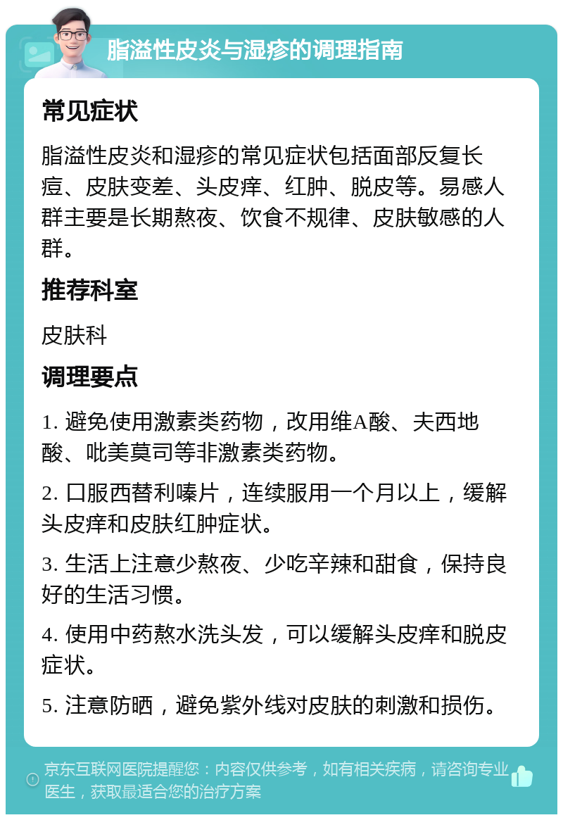 脂溢性皮炎与湿疹的调理指南 常见症状 脂溢性皮炎和湿疹的常见症状包括面部反复长痘、皮肤变差、头皮痒、红肿、脱皮等。易感人群主要是长期熬夜、饮食不规律、皮肤敏感的人群。 推荐科室 皮肤科 调理要点 1. 避免使用激素类药物，改用维A酸、夫西地酸、吡美莫司等非激素类药物。 2. 口服西替利嗪片，连续服用一个月以上，缓解头皮痒和皮肤红肿症状。 3. 生活上注意少熬夜、少吃辛辣和甜食，保持良好的生活习惯。 4. 使用中药熬水洗头发，可以缓解头皮痒和脱皮症状。 5. 注意防晒，避免紫外线对皮肤的刺激和损伤。