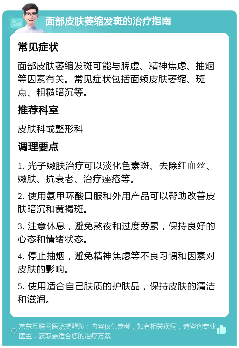 面部皮肤萎缩发斑的治疗指南 常见症状 面部皮肤萎缩发斑可能与脾虚、精神焦虑、抽烟等因素有关。常见症状包括面颊皮肤萎缩、斑点、粗糙暗沉等。 推荐科室 皮肤科或整形科 调理要点 1. 光子嫩肤治疗可以淡化色素斑、去除红血丝、嫩肤、抗衰老、治疗痤疮等。 2. 使用氨甲环酸口服和外用产品可以帮助改善皮肤暗沉和黄褐斑。 3. 注意休息，避免熬夜和过度劳累，保持良好的心态和情绪状态。 4. 停止抽烟，避免精神焦虑等不良习惯和因素对皮肤的影响。 5. 使用适合自己肤质的护肤品，保持皮肤的清洁和滋润。