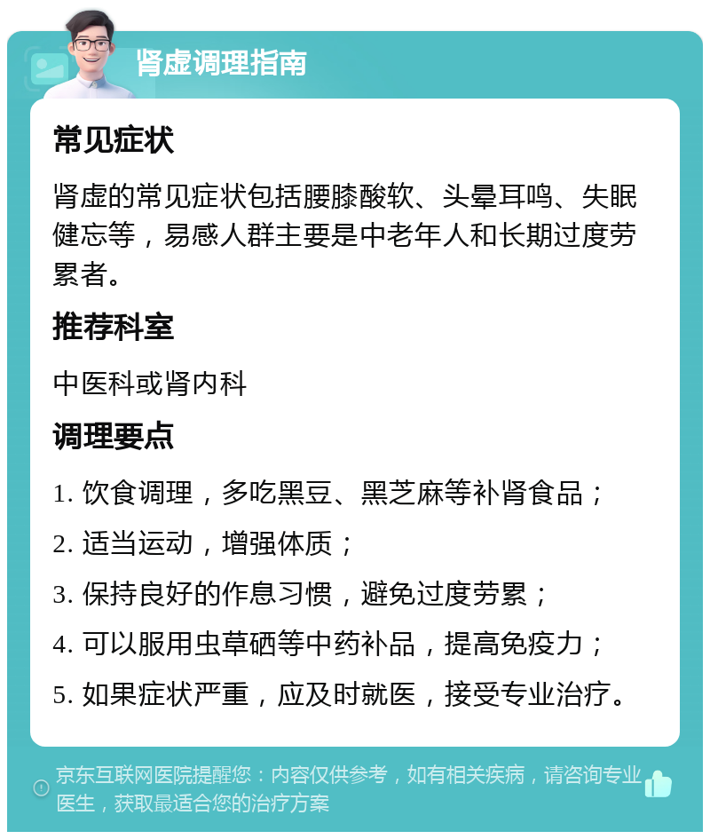 肾虚调理指南 常见症状 肾虚的常见症状包括腰膝酸软、头晕耳鸣、失眠健忘等，易感人群主要是中老年人和长期过度劳累者。 推荐科室 中医科或肾内科 调理要点 1. 饮食调理，多吃黑豆、黑芝麻等补肾食品； 2. 适当运动，增强体质； 3. 保持良好的作息习惯，避免过度劳累； 4. 可以服用虫草硒等中药补品，提高免疫力； 5. 如果症状严重，应及时就医，接受专业治疗。