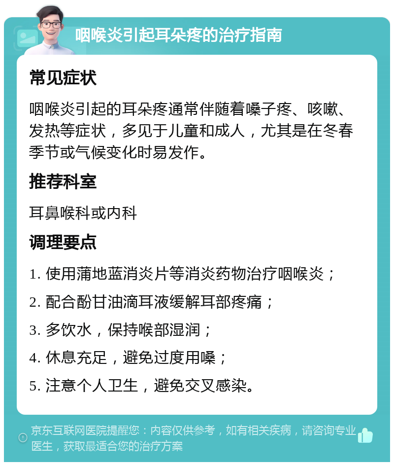 咽喉炎引起耳朵疼的治疗指南 常见症状 咽喉炎引起的耳朵疼通常伴随着嗓子疼、咳嗽、发热等症状，多见于儿童和成人，尤其是在冬春季节或气候变化时易发作。 推荐科室 耳鼻喉科或内科 调理要点 1. 使用蒲地蓝消炎片等消炎药物治疗咽喉炎； 2. 配合酚甘油滴耳液缓解耳部疼痛； 3. 多饮水，保持喉部湿润； 4. 休息充足，避免过度用嗓； 5. 注意个人卫生，避免交叉感染。