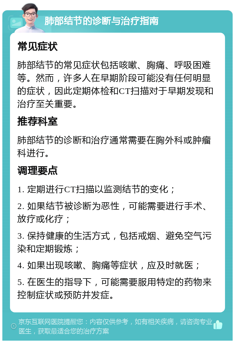 肺部结节的诊断与治疗指南 常见症状 肺部结节的常见症状包括咳嗽、胸痛、呼吸困难等。然而，许多人在早期阶段可能没有任何明显的症状，因此定期体检和CT扫描对于早期发现和治疗至关重要。 推荐科室 肺部结节的诊断和治疗通常需要在胸外科或肿瘤科进行。 调理要点 1. 定期进行CT扫描以监测结节的变化； 2. 如果结节被诊断为恶性，可能需要进行手术、放疗或化疗； 3. 保持健康的生活方式，包括戒烟、避免空气污染和定期锻炼； 4. 如果出现咳嗽、胸痛等症状，应及时就医； 5. 在医生的指导下，可能需要服用特定的药物来控制症状或预防并发症。