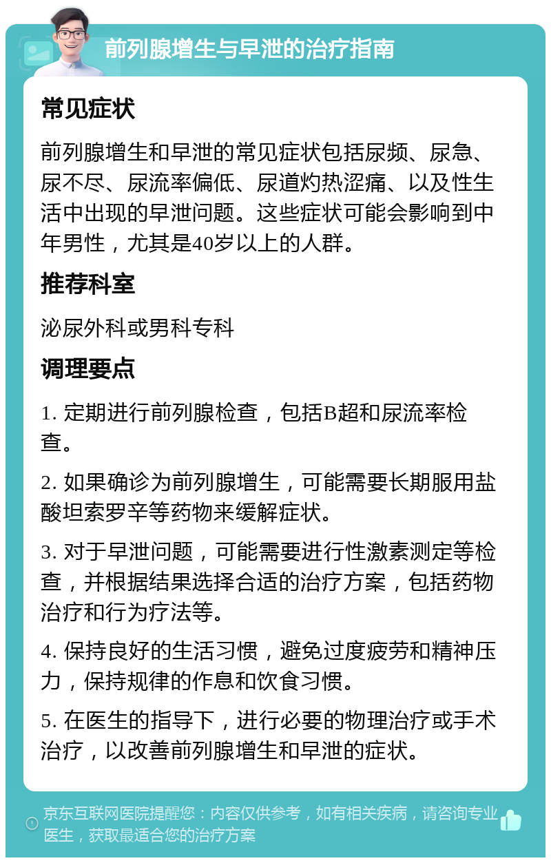 前列腺增生与早泄的治疗指南 常见症状 前列腺增生和早泄的常见症状包括尿频、尿急、尿不尽、尿流率偏低、尿道灼热涩痛、以及性生活中出现的早泄问题。这些症状可能会影响到中年男性，尤其是40岁以上的人群。 推荐科室 泌尿外科或男科专科 调理要点 1. 定期进行前列腺检查，包括B超和尿流率检查。 2. 如果确诊为前列腺增生，可能需要长期服用盐酸坦索罗辛等药物来缓解症状。 3. 对于早泄问题，可能需要进行性激素测定等检查，并根据结果选择合适的治疗方案，包括药物治疗和行为疗法等。 4. 保持良好的生活习惯，避免过度疲劳和精神压力，保持规律的作息和饮食习惯。 5. 在医生的指导下，进行必要的物理治疗或手术治疗，以改善前列腺增生和早泄的症状。