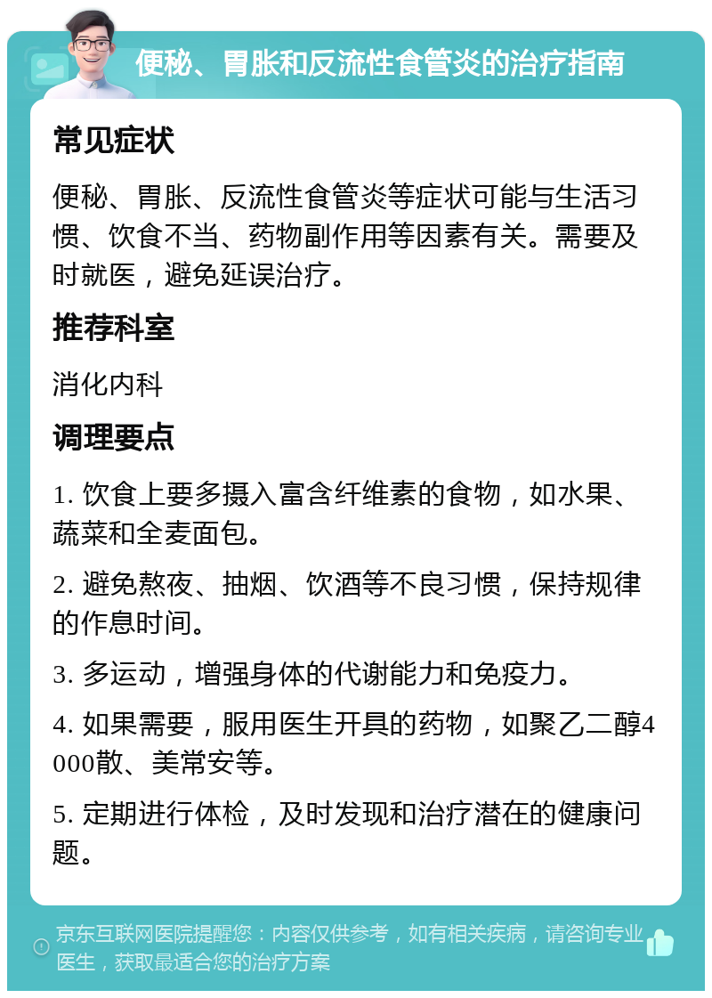 便秘、胃胀和反流性食管炎的治疗指南 常见症状 便秘、胃胀、反流性食管炎等症状可能与生活习惯、饮食不当、药物副作用等因素有关。需要及时就医，避免延误治疗。 推荐科室 消化内科 调理要点 1. 饮食上要多摄入富含纤维素的食物，如水果、蔬菜和全麦面包。 2. 避免熬夜、抽烟、饮酒等不良习惯，保持规律的作息时间。 3. 多运动，增强身体的代谢能力和免疫力。 4. 如果需要，服用医生开具的药物，如聚乙二醇4000散、美常安等。 5. 定期进行体检，及时发现和治疗潜在的健康问题。