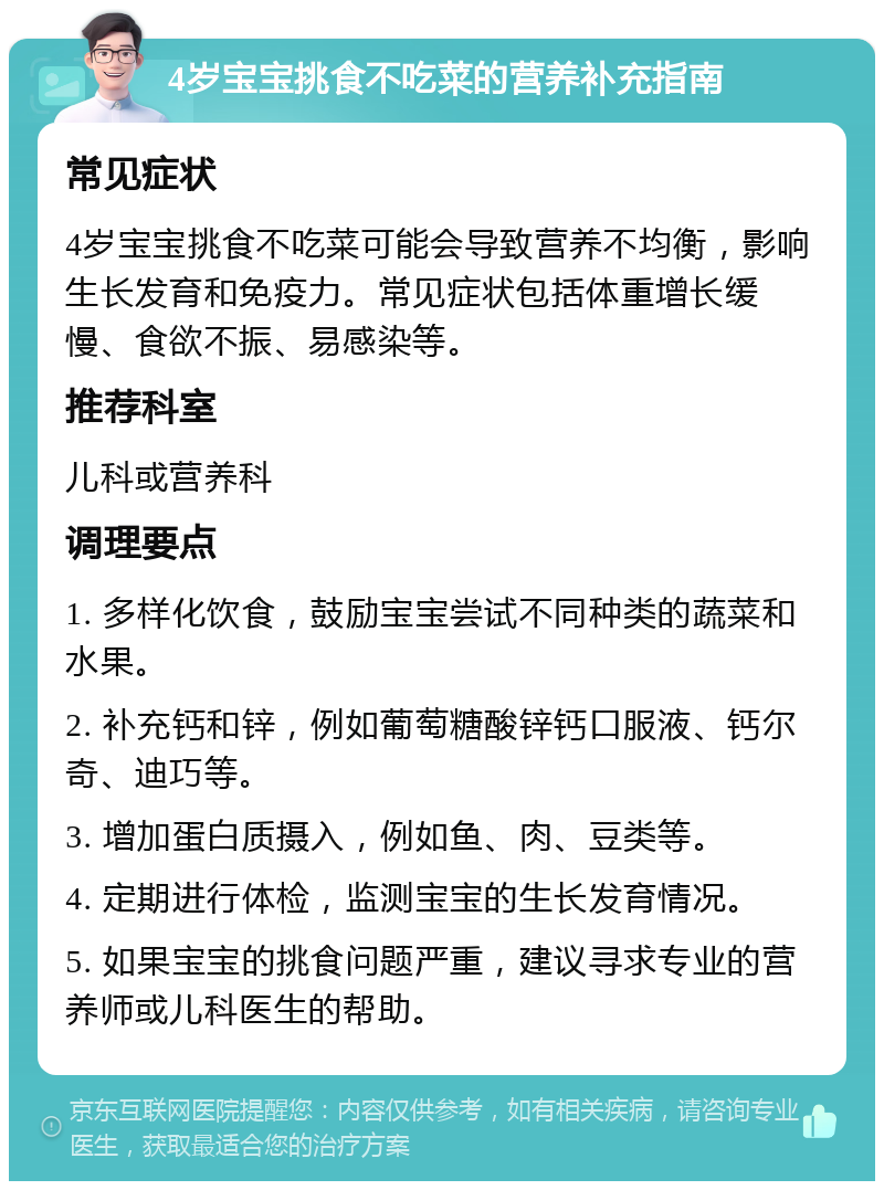 4岁宝宝挑食不吃菜的营养补充指南 常见症状 4岁宝宝挑食不吃菜可能会导致营养不均衡，影响生长发育和免疫力。常见症状包括体重增长缓慢、食欲不振、易感染等。 推荐科室 儿科或营养科 调理要点 1. 多样化饮食，鼓励宝宝尝试不同种类的蔬菜和水果。 2. 补充钙和锌，例如葡萄糖酸锌钙口服液、钙尔奇、迪巧等。 3. 增加蛋白质摄入，例如鱼、肉、豆类等。 4. 定期进行体检，监测宝宝的生长发育情况。 5. 如果宝宝的挑食问题严重，建议寻求专业的营养师或儿科医生的帮助。