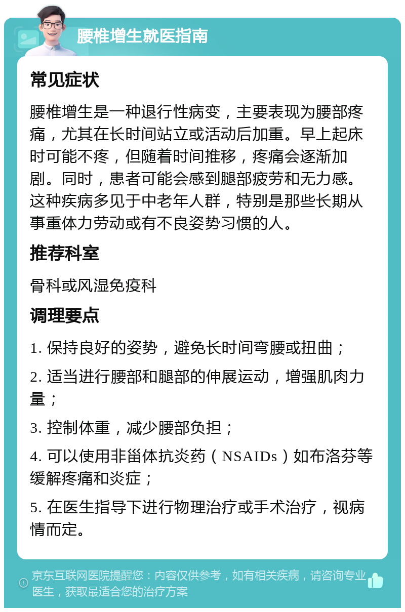 腰椎增生就医指南 常见症状 腰椎增生是一种退行性病变，主要表现为腰部疼痛，尤其在长时间站立或活动后加重。早上起床时可能不疼，但随着时间推移，疼痛会逐渐加剧。同时，患者可能会感到腿部疲劳和无力感。这种疾病多见于中老年人群，特别是那些长期从事重体力劳动或有不良姿势习惯的人。 推荐科室 骨科或风湿免疫科 调理要点 1. 保持良好的姿势，避免长时间弯腰或扭曲； 2. 适当进行腰部和腿部的伸展运动，增强肌肉力量； 3. 控制体重，减少腰部负担； 4. 可以使用非甾体抗炎药（NSAIDs）如布洛芬等缓解疼痛和炎症； 5. 在医生指导下进行物理治疗或手术治疗，视病情而定。