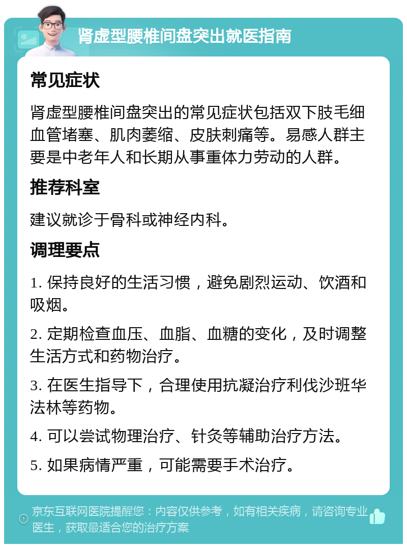 肾虚型腰椎间盘突出就医指南 常见症状 肾虚型腰椎间盘突出的常见症状包括双下肢毛细血管堵塞、肌肉萎缩、皮肤刺痛等。易感人群主要是中老年人和长期从事重体力劳动的人群。 推荐科室 建议就诊于骨科或神经内科。 调理要点 1. 保持良好的生活习惯，避免剧烈运动、饮酒和吸烟。 2. 定期检查血压、血脂、血糖的变化，及时调整生活方式和药物治疗。 3. 在医生指导下，合理使用抗凝治疗利伐沙班华法林等药物。 4. 可以尝试物理治疗、针灸等辅助治疗方法。 5. 如果病情严重，可能需要手术治疗。