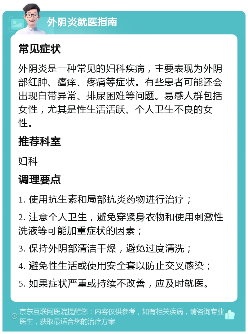 外阴炎就医指南 常见症状 外阴炎是一种常见的妇科疾病，主要表现为外阴部红肿、瘙痒、疼痛等症状。有些患者可能还会出现白带异常、排尿困难等问题。易感人群包括女性，尤其是性生活活跃、个人卫生不良的女性。 推荐科室 妇科 调理要点 1. 使用抗生素和局部抗炎药物进行治疗； 2. 注意个人卫生，避免穿紧身衣物和使用刺激性洗液等可能加重症状的因素； 3. 保持外阴部清洁干燥，避免过度清洗； 4. 避免性生活或使用安全套以防止交叉感染； 5. 如果症状严重或持续不改善，应及时就医。