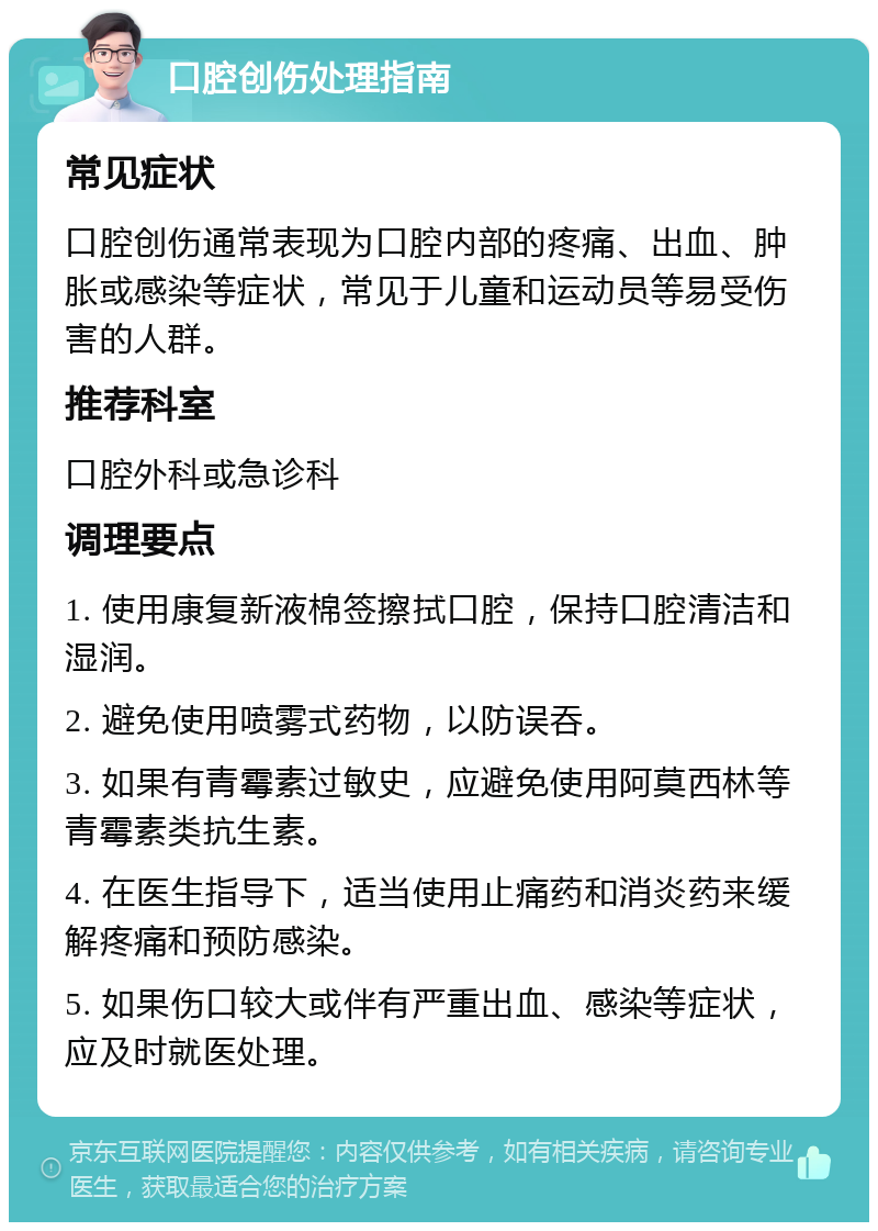 口腔创伤处理指南 常见症状 口腔创伤通常表现为口腔内部的疼痛、出血、肿胀或感染等症状，常见于儿童和运动员等易受伤害的人群。 推荐科室 口腔外科或急诊科 调理要点 1. 使用康复新液棉签擦拭口腔，保持口腔清洁和湿润。 2. 避免使用喷雾式药物，以防误吞。 3. 如果有青霉素过敏史，应避免使用阿莫西林等青霉素类抗生素。 4. 在医生指导下，适当使用止痛药和消炎药来缓解疼痛和预防感染。 5. 如果伤口较大或伴有严重出血、感染等症状，应及时就医处理。