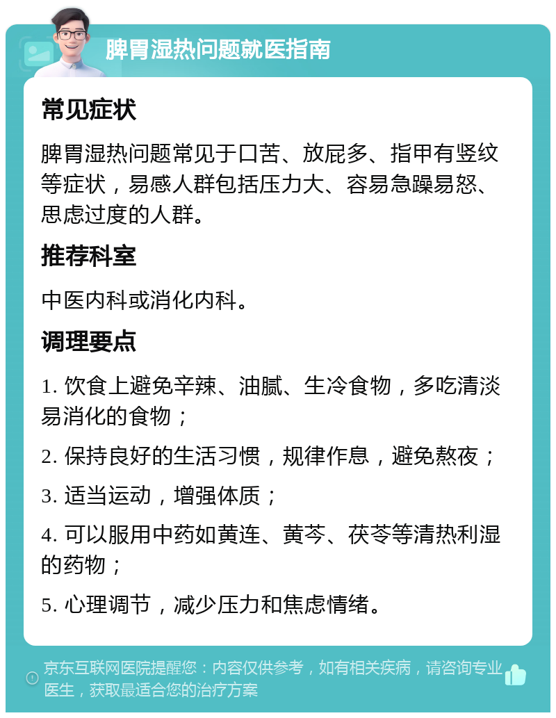 脾胃湿热问题就医指南 常见症状 脾胃湿热问题常见于口苦、放屁多、指甲有竖纹等症状，易感人群包括压力大、容易急躁易怒、思虑过度的人群。 推荐科室 中医内科或消化内科。 调理要点 1. 饮食上避免辛辣、油腻、生冷食物，多吃清淡易消化的食物； 2. 保持良好的生活习惯，规律作息，避免熬夜； 3. 适当运动，增强体质； 4. 可以服用中药如黄连、黄芩、茯苓等清热利湿的药物； 5. 心理调节，减少压力和焦虑情绪。