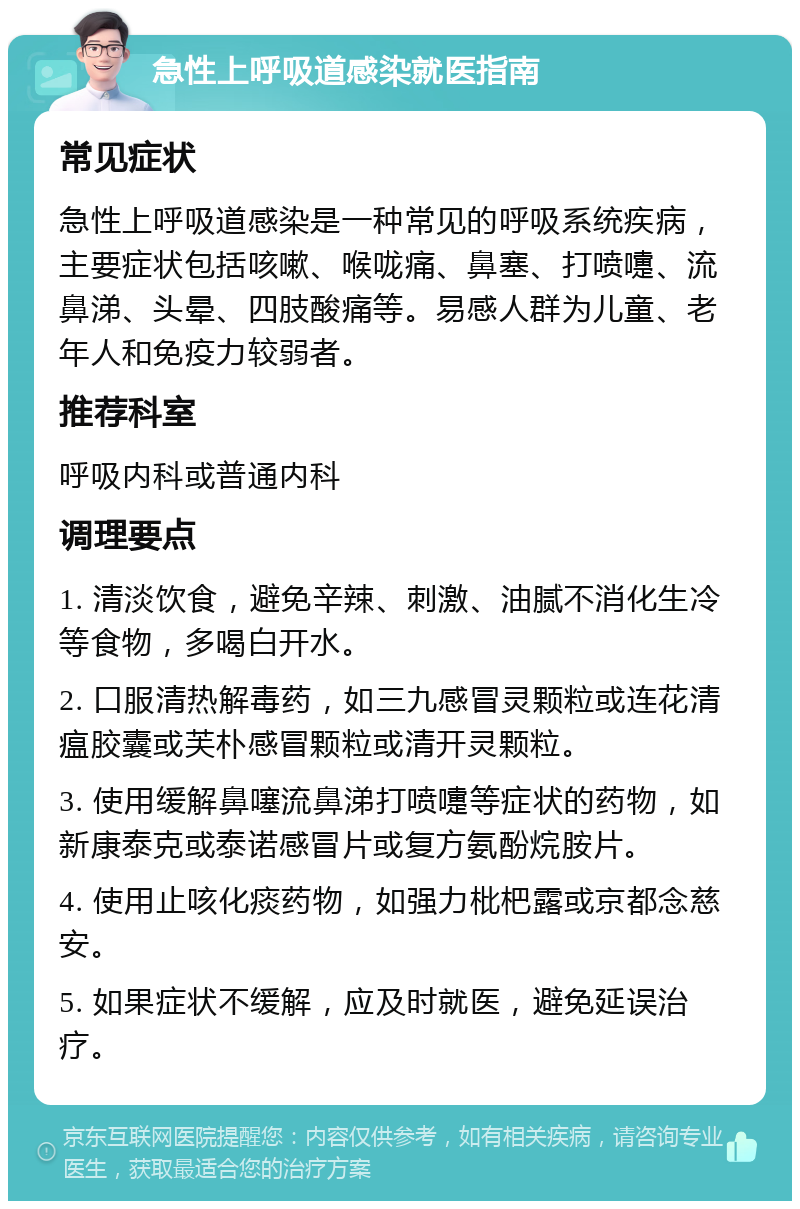 急性上呼吸道感染就医指南 常见症状 急性上呼吸道感染是一种常见的呼吸系统疾病，主要症状包括咳嗽、喉咙痛、鼻塞、打喷嚏、流鼻涕、头晕、四肢酸痛等。易感人群为儿童、老年人和免疫力较弱者。 推荐科室 呼吸内科或普通内科 调理要点 1. 清淡饮食，避免辛辣、刺激、油腻不消化生冷等食物，多喝白开水。 2. 口服清热解毒药，如三九感冒灵颗粒或连花清瘟胶囊或芙朴感冒颗粒或清开灵颗粒。 3. 使用缓解鼻噻流鼻涕打喷嚏等症状的药物，如新康泰克或泰诺感冒片或复方氨酚烷胺片。 4. 使用止咳化痰药物，如强力枇杷露或京都念慈安。 5. 如果症状不缓解，应及时就医，避免延误治疗。