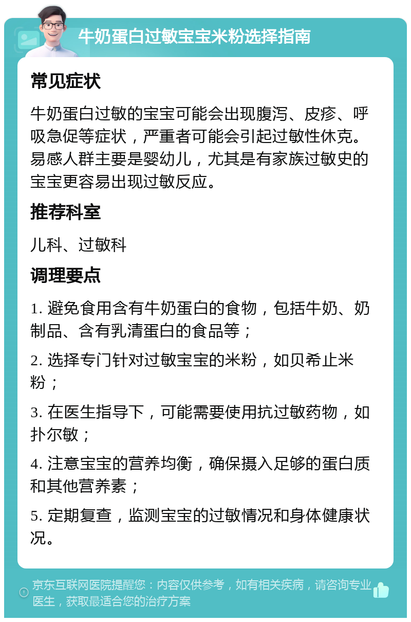 牛奶蛋白过敏宝宝米粉选择指南 常见症状 牛奶蛋白过敏的宝宝可能会出现腹泻、皮疹、呼吸急促等症状，严重者可能会引起过敏性休克。易感人群主要是婴幼儿，尤其是有家族过敏史的宝宝更容易出现过敏反应。 推荐科室 儿科、过敏科 调理要点 1. 避免食用含有牛奶蛋白的食物，包括牛奶、奶制品、含有乳清蛋白的食品等； 2. 选择专门针对过敏宝宝的米粉，如贝希止米粉； 3. 在医生指导下，可能需要使用抗过敏药物，如扑尔敏； 4. 注意宝宝的营养均衡，确保摄入足够的蛋白质和其他营养素； 5. 定期复查，监测宝宝的过敏情况和身体健康状况。