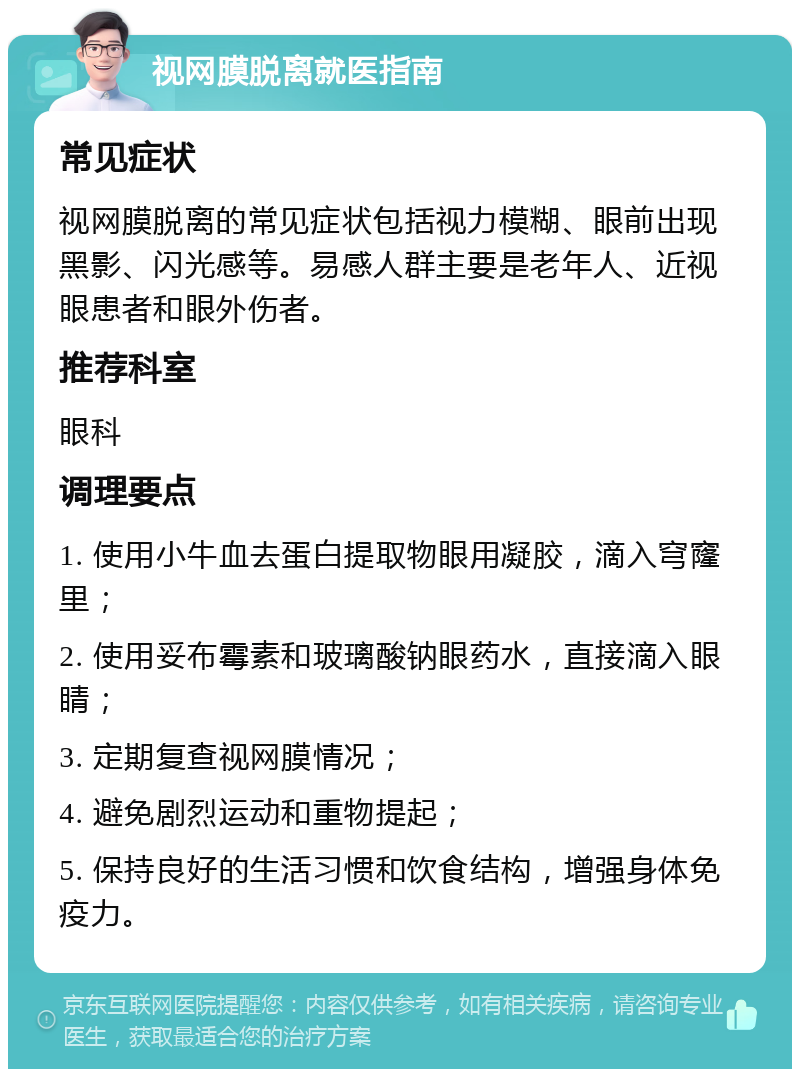 视网膜脱离就医指南 常见症状 视网膜脱离的常见症状包括视力模糊、眼前出现黑影、闪光感等。易感人群主要是老年人、近视眼患者和眼外伤者。 推荐科室 眼科 调理要点 1. 使用小牛血去蛋白提取物眼用凝胶，滴入穹窿里； 2. 使用妥布霉素和玻璃酸钠眼药水，直接滴入眼睛； 3. 定期复查视网膜情况； 4. 避免剧烈运动和重物提起； 5. 保持良好的生活习惯和饮食结构，增强身体免疫力。