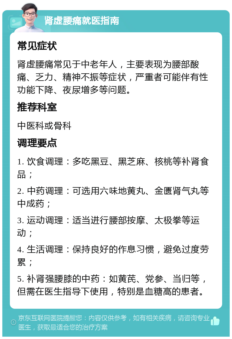 肾虚腰痛就医指南 常见症状 肾虚腰痛常见于中老年人，主要表现为腰部酸痛、乏力、精神不振等症状，严重者可能伴有性功能下降、夜尿增多等问题。 推荐科室 中医科或骨科 调理要点 1. 饮食调理：多吃黑豆、黑芝麻、核桃等补肾食品； 2. 中药调理：可选用六味地黄丸、金匮肾气丸等中成药； 3. 运动调理：适当进行腰部按摩、太极拳等运动； 4. 生活调理：保持良好的作息习惯，避免过度劳累； 5. 补肾强腰膝的中药：如黄芪、党参、当归等，但需在医生指导下使用，特别是血糖高的患者。