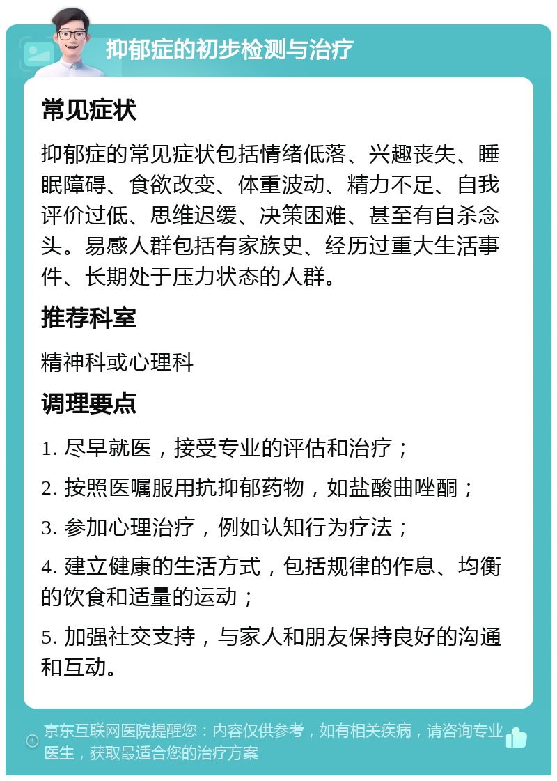 抑郁症的初步检测与治疗 常见症状 抑郁症的常见症状包括情绪低落、兴趣丧失、睡眠障碍、食欲改变、体重波动、精力不足、自我评价过低、思维迟缓、决策困难、甚至有自杀念头。易感人群包括有家族史、经历过重大生活事件、长期处于压力状态的人群。 推荐科室 精神科或心理科 调理要点 1. 尽早就医，接受专业的评估和治疗； 2. 按照医嘱服用抗抑郁药物，如盐酸曲唑酮； 3. 参加心理治疗，例如认知行为疗法； 4. 建立健康的生活方式，包括规律的作息、均衡的饮食和适量的运动； 5. 加强社交支持，与家人和朋友保持良好的沟通和互动。