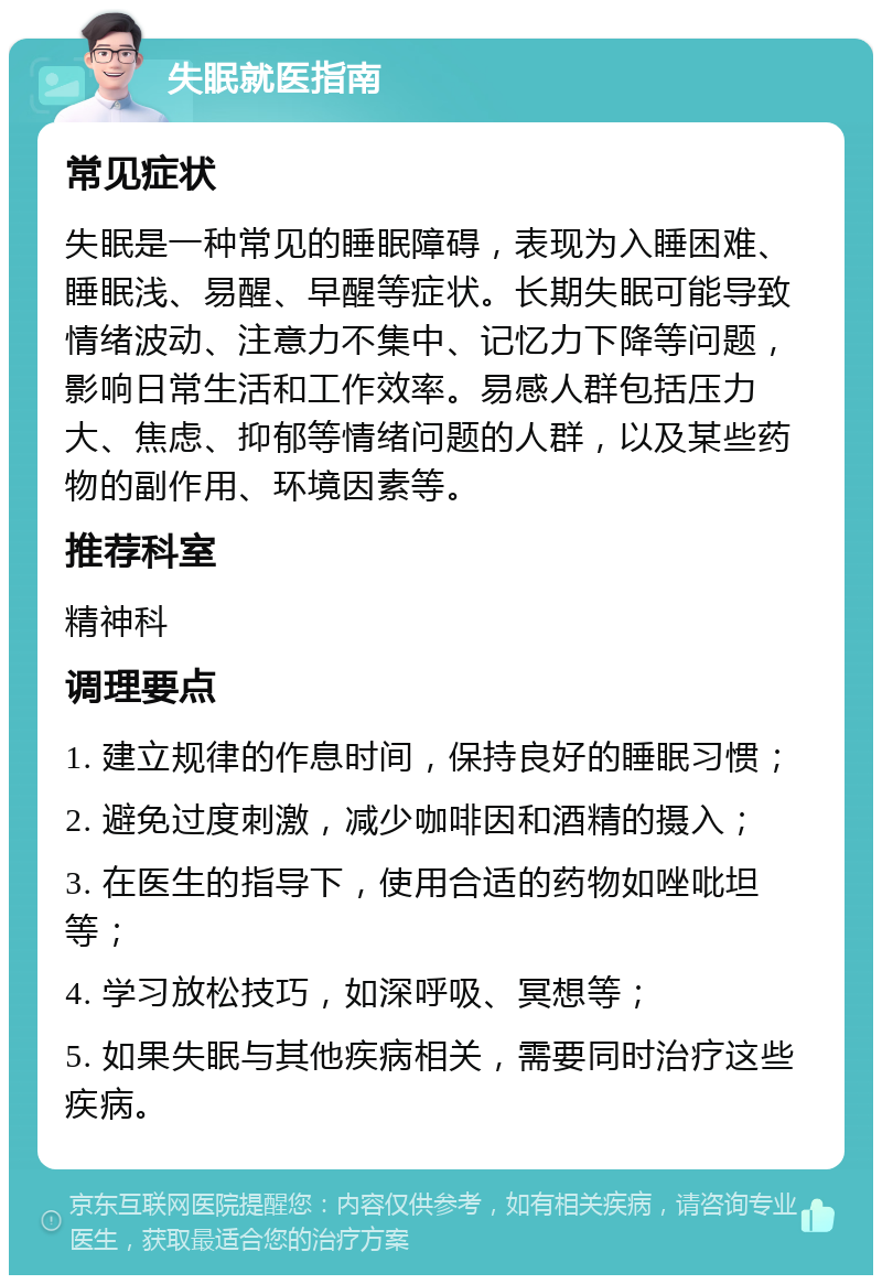 失眠就医指南 常见症状 失眠是一种常见的睡眠障碍，表现为入睡困难、睡眠浅、易醒、早醒等症状。长期失眠可能导致情绪波动、注意力不集中、记忆力下降等问题，影响日常生活和工作效率。易感人群包括压力大、焦虑、抑郁等情绪问题的人群，以及某些药物的副作用、环境因素等。 推荐科室 精神科 调理要点 1. 建立规律的作息时间，保持良好的睡眠习惯； 2. 避免过度刺激，减少咖啡因和酒精的摄入； 3. 在医生的指导下，使用合适的药物如唑吡坦等； 4. 学习放松技巧，如深呼吸、冥想等； 5. 如果失眠与其他疾病相关，需要同时治疗这些疾病。