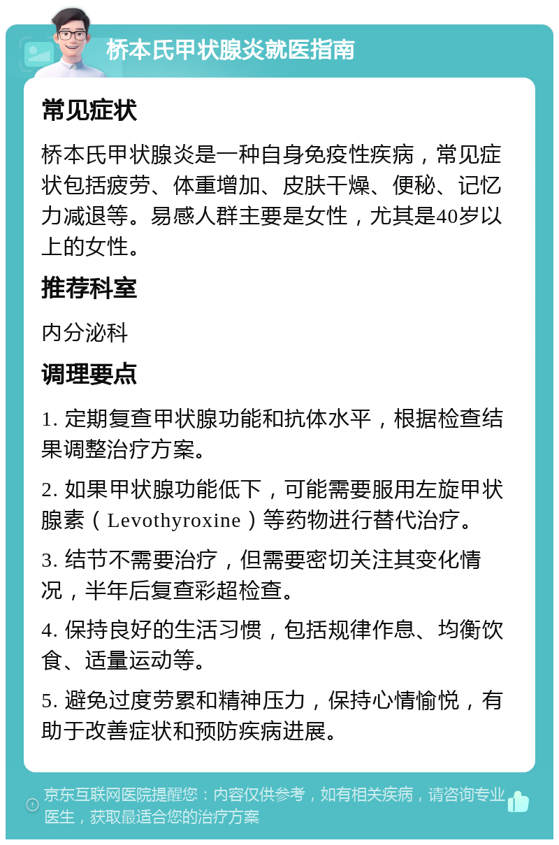 桥本氏甲状腺炎就医指南 常见症状 桥本氏甲状腺炎是一种自身免疫性疾病，常见症状包括疲劳、体重增加、皮肤干燥、便秘、记忆力减退等。易感人群主要是女性，尤其是40岁以上的女性。 推荐科室 内分泌科 调理要点 1. 定期复查甲状腺功能和抗体水平，根据检查结果调整治疗方案。 2. 如果甲状腺功能低下，可能需要服用左旋甲状腺素（Levothyroxine）等药物进行替代治疗。 3. 结节不需要治疗，但需要密切关注其变化情况，半年后复查彩超检查。 4. 保持良好的生活习惯，包括规律作息、均衡饮食、适量运动等。 5. 避免过度劳累和精神压力，保持心情愉悦，有助于改善症状和预防疾病进展。