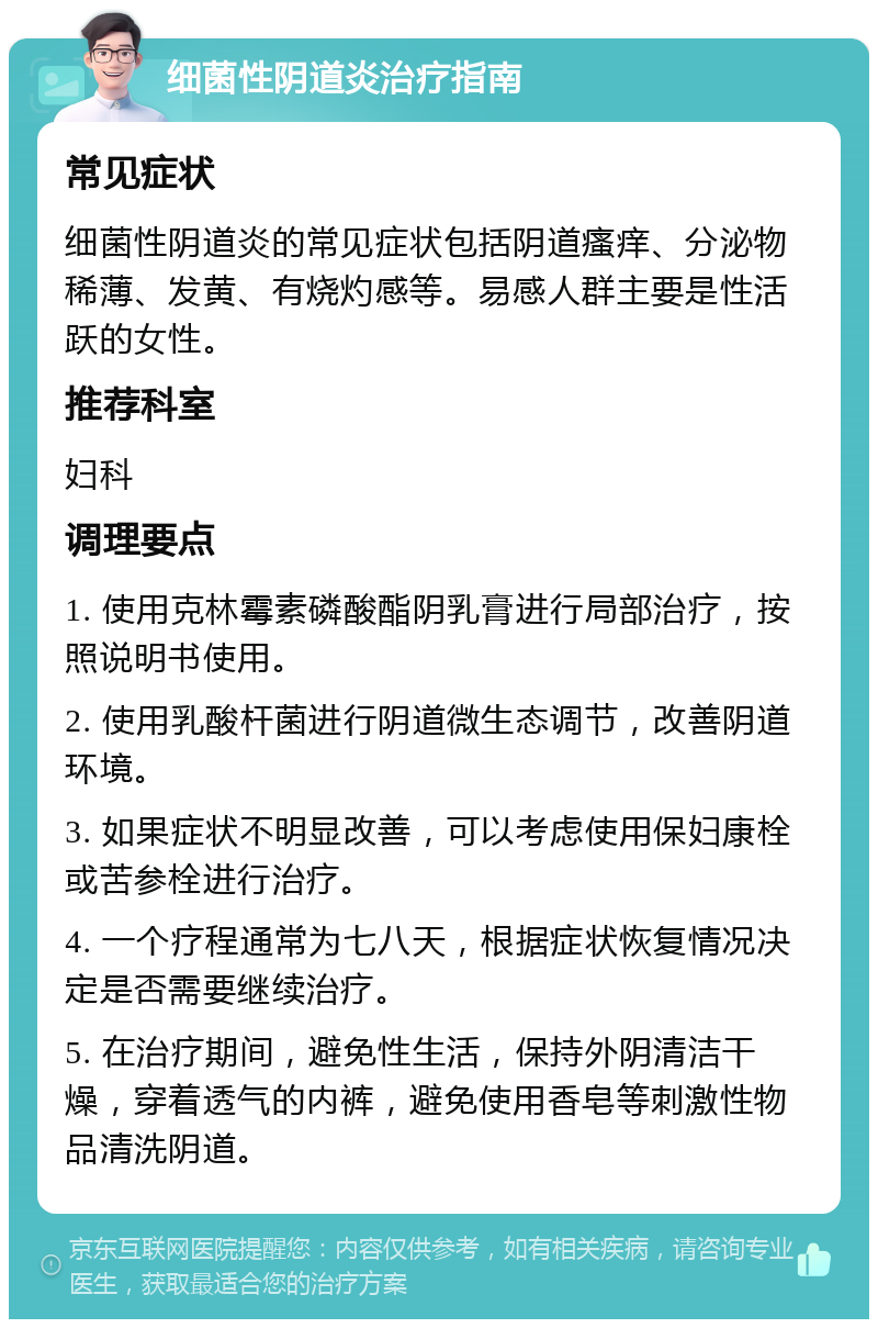 细菌性阴道炎治疗指南 常见症状 细菌性阴道炎的常见症状包括阴道瘙痒、分泌物稀薄、发黄、有烧灼感等。易感人群主要是性活跃的女性。 推荐科室 妇科 调理要点 1. 使用克林霉素磷酸酯阴乳膏进行局部治疗，按照说明书使用。 2. 使用乳酸杆菌进行阴道微生态调节，改善阴道环境。 3. 如果症状不明显改善，可以考虑使用保妇康栓或苦参栓进行治疗。 4. 一个疗程通常为七八天，根据症状恢复情况决定是否需要继续治疗。 5. 在治疗期间，避免性生活，保持外阴清洁干燥，穿着透气的内裤，避免使用香皂等刺激性物品清洗阴道。