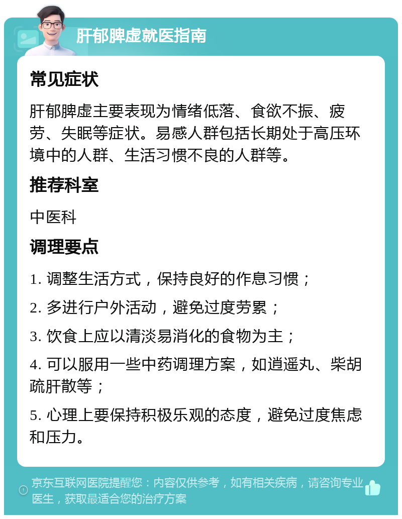 肝郁脾虚就医指南 常见症状 肝郁脾虚主要表现为情绪低落、食欲不振、疲劳、失眠等症状。易感人群包括长期处于高压环境中的人群、生活习惯不良的人群等。 推荐科室 中医科 调理要点 1. 调整生活方式，保持良好的作息习惯； 2. 多进行户外活动，避免过度劳累； 3. 饮食上应以清淡易消化的食物为主； 4. 可以服用一些中药调理方案，如逍遥丸、柴胡疏肝散等； 5. 心理上要保持积极乐观的态度，避免过度焦虑和压力。