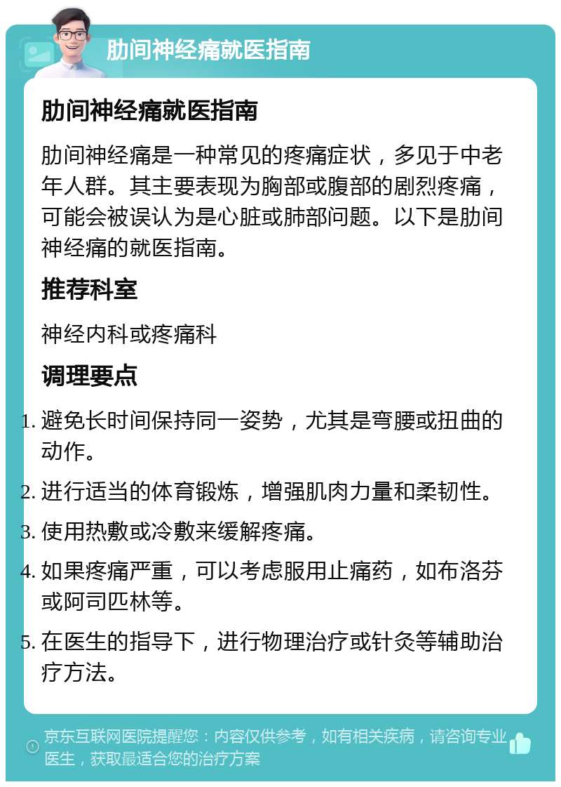 肋间神经痛就医指南 肋间神经痛就医指南 肋间神经痛是一种常见的疼痛症状，多见于中老年人群。其主要表现为胸部或腹部的剧烈疼痛，可能会被误认为是心脏或肺部问题。以下是肋间神经痛的就医指南。 推荐科室 神经内科或疼痛科 调理要点 避免长时间保持同一姿势，尤其是弯腰或扭曲的动作。 进行适当的体育锻炼，增强肌肉力量和柔韧性。 使用热敷或冷敷来缓解疼痛。 如果疼痛严重，可以考虑服用止痛药，如布洛芬或阿司匹林等。 在医生的指导下，进行物理治疗或针灸等辅助治疗方法。