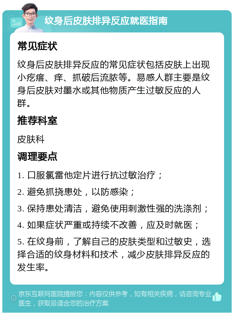 纹身后皮肤排异反应就医指南 常见症状 纹身后皮肤排异反应的常见症状包括皮肤上出现小疙瘩、痒、抓破后流脓等。易感人群主要是纹身后皮肤对墨水或其他物质产生过敏反应的人群。 推荐科室 皮肤科 调理要点 1. 口服氯雷他定片进行抗过敏治疗； 2. 避免抓挠患处，以防感染； 3. 保持患处清洁，避免使用刺激性强的洗涤剂； 4. 如果症状严重或持续不改善，应及时就医； 5. 在纹身前，了解自己的皮肤类型和过敏史，选择合适的纹身材料和技术，减少皮肤排异反应的发生率。