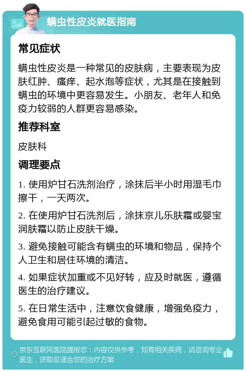 螨虫性皮炎就医指南 常见症状 螨虫性皮炎是一种常见的皮肤病，主要表现为皮肤红肿、瘙痒、起水泡等症状，尤其是在接触到螨虫的环境中更容易发生。小朋友、老年人和免疫力较弱的人群更容易感染。 推荐科室 皮肤科 调理要点 1. 使用炉甘石洗剂治疗，涂抹后半小时用湿毛巾擦干，一天两次。 2. 在使用炉甘石洗剂后，涂抹京儿乐肤霜或婴宝润肤霜以防止皮肤干燥。 3. 避免接触可能含有螨虫的环境和物品，保持个人卫生和居住环境的清洁。 4. 如果症状加重或不见好转，应及时就医，遵循医生的治疗建议。 5. 在日常生活中，注意饮食健康，增强免疫力，避免食用可能引起过敏的食物。