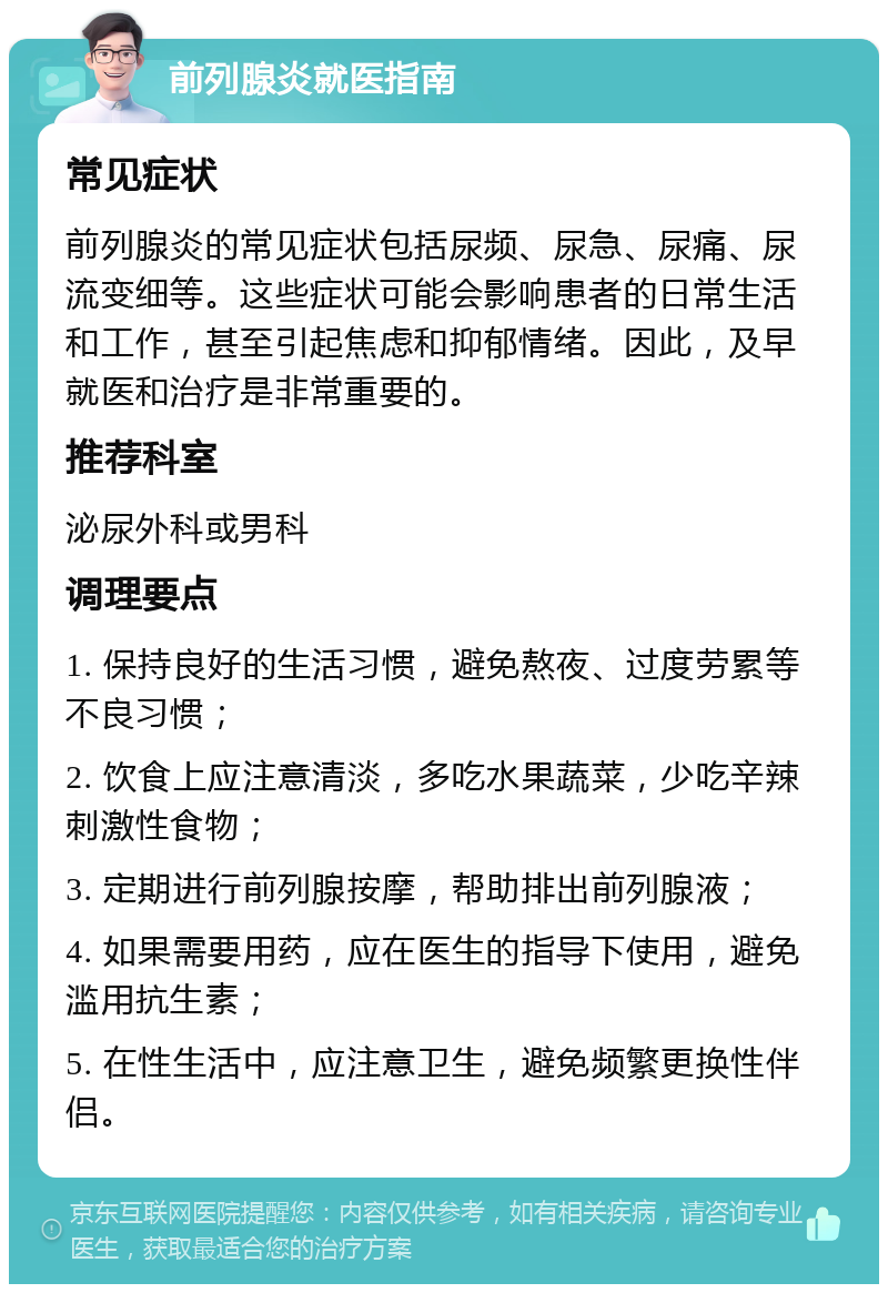 前列腺炎就医指南 常见症状 前列腺炎的常见症状包括尿频、尿急、尿痛、尿流变细等。这些症状可能会影响患者的日常生活和工作，甚至引起焦虑和抑郁情绪。因此，及早就医和治疗是非常重要的。 推荐科室 泌尿外科或男科 调理要点 1. 保持良好的生活习惯，避免熬夜、过度劳累等不良习惯； 2. 饮食上应注意清淡，多吃水果蔬菜，少吃辛辣刺激性食物； 3. 定期进行前列腺按摩，帮助排出前列腺液； 4. 如果需要用药，应在医生的指导下使用，避免滥用抗生素； 5. 在性生活中，应注意卫生，避免频繁更换性伴侣。