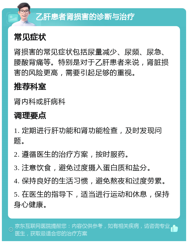 乙肝患者肾损害的诊断与治疗 常见症状 肾损害的常见症状包括尿量减少、尿频、尿急、腰酸背痛等。特别是对于乙肝患者来说，肾脏损害的风险更高，需要引起足够的重视。 推荐科室 肾内科或肝病科 调理要点 1. 定期进行肝功能和肾功能检查，及时发现问题。 2. 遵循医生的治疗方案，按时服药。 3. 注意饮食，避免过度摄入蛋白质和盐分。 4. 保持良好的生活习惯，避免熬夜和过度劳累。 5. 在医生的指导下，适当进行运动和休息，保持身心健康。